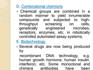 D. Combinatorial chemisrty
 Chemical groups are combined in a
random manner to yield innumerable
compounds and subjected to high-
throughput screening on cells,
genetically engineered microbes,
receptors, enzymes, etc. in robotically
controlled automated assay systems.
E. Biotechnology
 Several drugs are now being produced
by
recombinant DNA technology, e.g.
human growth hormone, human insulin,
interferon, etc. Some monoclonal and
chimera antibodies have been
 