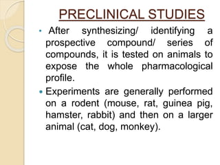PRECLINICAL STUDIES
• After synthesizing/ identifying a
prospective compound/ series of
compounds, it is tested on animals to
expose the whole pharmacological
profile.
 Experiments are generally performed
on a rodent (mouse, rat, guinea pig,
hamster, rabbit) and then on a larger
animal (cat, dog, monkey).
 