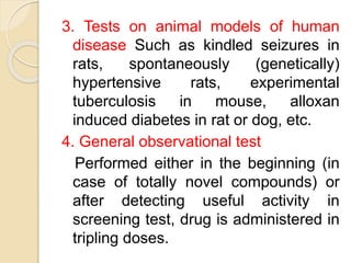 3. Tests on animal models of human
disease Such as kindled seizures in
rats, spontaneously (genetically)
hypertensive rats, experimental
tuberculosis in mouse, alloxan
induced diabetes in rat or dog, etc.
4. General observational test
Performed either in the beginning (in
case of totally novel compounds) or
after detecting useful activity in
screening test, drug is administered in
tripling doses.
 