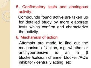 5. Confirmatory tests and analogous
activity:
Compounds found active are taken up
for detailed study by more elaborate
tests which confirm and characterize
the activity.
6. Mechanism of action
Attempts are made to find out the
mechanism of action, e.g. whether ar
antihypertensive is an a β
blocker/calcium channel blocker /ACE
inhibitor / centrally acting, etc
 