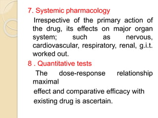 7. Systemic pharmacology
Irrespective of the primary action of
the drug, its effects on major organ
system; such as nervous,
cardiovascular, respiratory, renal, g.i.t.
worked out.
8 . Quantitative tests
The dose-response relationship
maximal
effect and comparative efficacy with
existing drug is ascertain.
 