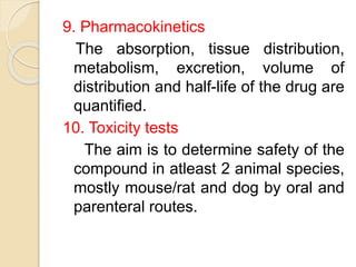 9. Pharmacokinetics
The absorption, tissue distribution,
metabolism, excretion, volume of
distribution and half-life of the drug are
quantified.
10. Toxicity tests
The aim is to determine safety of the
compound in atleast 2 animal species,
mostly mouse/rat and dog by oral and
parenteral routes.
 