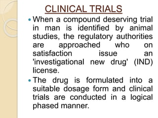 CLINICAL TRIALS
 When a compound deserving trial
in man is identified by animal
studies, the regulatory authorities
are approached who on
satisfaction issue an
'investigational new drug' (IND)
license.
 The drug is formulated into a
suitable dosage form and clinical
trials are conducted in a logical
phased manner.
 