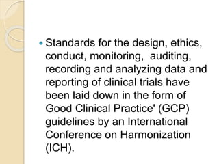  Standards for the design, ethics,
conduct, monitoring, auditing,
recording and analyzing data and
reporting of clinical trials have
been laid down in the form of
Good Clinical Practice' (GCP)
guidelines by an International
Conference on Harmonization
(ICH).
 
