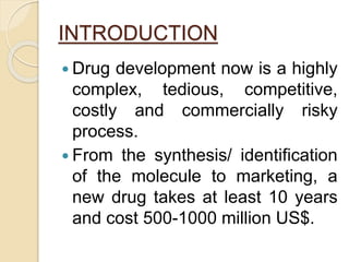INTRODUCTION
 Drug development now is a highly
complex, tedious, competitive,
costly and commercially risky
process.
 From the synthesis/ identification
of the molecule to marketing, a
new drug takes at least 10 years
and cost 500-1000 million US$.
 