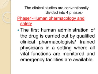The clinical studies are conventionally
divided into 4 phases-
Phase1-Human pharmacology and
safety
 The first human administration of
the drug is carried out by qualified
clinical pharmacologists/ trained
physicians in a setting where all
vital functions are monitored and
emergency facilities are available.
 