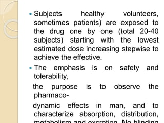  Subjects healthy volunteers,
sometimes patients) are exposed to
the drug one by one (total 20-40
subjects) starting with the lowest
estimated dose increasing stepwise to
achieve the effective.
 The emphasis is on safety and
tolerability,
the purpose is to observe the
pharmaco-
dynamic effects in man, and to
characterize absorption, distribution,
 