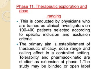 Phase 11: Therapeutic exploration and
dose
ranging
 This is conducted by physicians who
are trained as clinical investigators on
100-400 patients selected according
to specific inclusion and exclusion
criteria.
 The primary aim is establishment of
therapeutic efficacy, dose range and
ceiling effect in a controlled setting.
Tolerability and pharmacokinetic are
studied as extension of phase 1.The
study may be blinded or open label
 