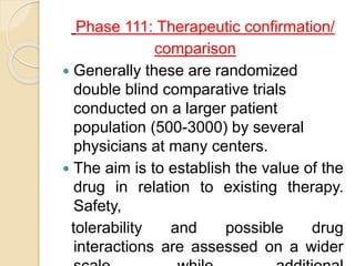 Phase 111: Therapeutic confirmation/
comparison
 Generally these are randomized
double blind comparative trials
conducted on a larger patient
population (500-3000) by several
physicians at many centers.
 The aim is to establish the value of the
drug in relation to existing therapy.
Safety,
tolerability and possible drug
interactions are assessed on a wider
 