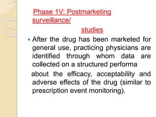 Phase 1V: Postmarketing
surveillance/
studies
 After the drug has been marketed for
general use, practicing physicians are
identified through whom data are
collected on a structured performa
about the efficacy, acceptability and
adverse effects of the drug (similar to
prescription event monitoring).
 