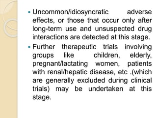  Uncommon/idiosyncratic adverse
effects, or those that occur only after
long-term use and unsuspected drug
interactions are detected at this stage.
 Further therapeutic trials involving
groups like children, elderly,
pregnant/lactating women, patients
with renal/hepatic disease, etc .(which
are generally excluded during clinical
trials) may be undertaken at this
stage.
 