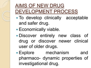 AIMS OF NEW DRUG
DEVELOPMENT PROCESS
 To develop clinically acceptable
and safer drug.
 Economically viable.
 Discover entirely new class of
drug or discover newer clinical
user of older drugs.
 Explore mechanism and
pharmaco- dynamic properties of
investigational drug.
 