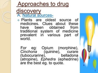 Approaches to drug
discovery
A. Natural sources-
 Plants are oldest source of
medicines. Clues about these
have been obtained from
traditional system of medicine
prevalent in various part of
world.
For eg: Opium (morphine),
Cinchona (quinine), curare
(tubocurarine), belladona
(atropine), Ephedra (ephedrine)
are the best eg. to quote.
 
