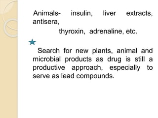 Animals- insulin, liver extracts,
antisera,
thyroxin, adrenaline, etc.
Search for new plants, animal and
microbial products as drug is still a
productive approach, especially to
serve as lead compounds.
 