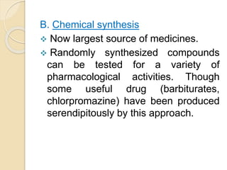 B. Chemical synthesis
 Now largest source of medicines.
 Randomly synthesized compounds
can be tested for a variety of
pharmacological activities. Though
some useful drug (barbiturates,
chlorpromazine) have been produced
serendipitously by this approach.
 