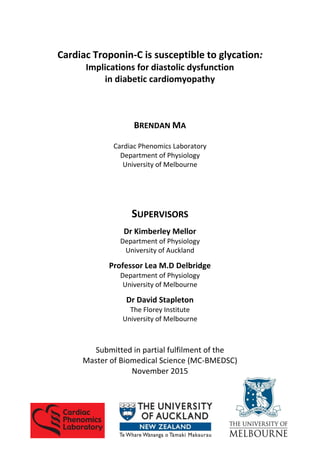 Cardiac Troponin-C is susceptible to glycation:
Implications for diastolic dysfunction
in diabetic cardiomyopathy
BRENDAN MA
Cardiac Phenomics Laboratory
Department of Physiology
University of Melbourne
SUPERVISORS
Dr Kimberley Mellor
Department of Physiology
University of Auckland
Professor Lea M.D Delbridge
Department of Physiology
University of Melbourne
Dr David Stapleton
The Florey Institute
University of Melbourne
Submitted in partial fulfilment of the
Master of Biomedical Science (MC-BMEDSC)
November 2015
 