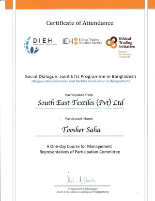 Certificate of Attendance
li P,,,,1,..H"0,nti*,",*"
tz
ItH ffi# rn::*LJ'fi,1',fr,
Ethical
Trading
lnitiative
ft*5p#rt
tgi'',;+rk*:"s
lq*fl*iAiid*
Social Dialogue: Joint ETls Programme in Bangladesh
fftesp*nsibf* G*rm*nts *nd Text!f*s Fr*duetisn !n #a*gf *deshj
Participated from
Soutfr r.ast fexti{es (gw) Lt{
foosfi,er Safr,a
A One-day Course for Management
Representatives of Participation Committee
)"i t &*tl,
Programme Manager
Joint ETls Social Dialogue Programme
 