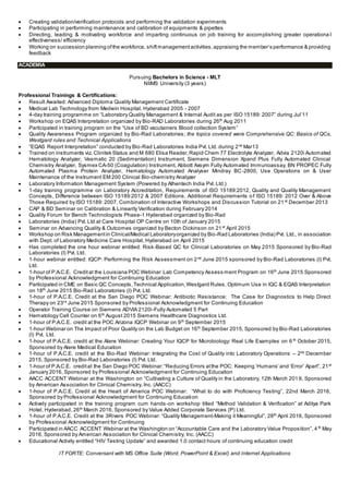  Creating validation/verification protocols and performing the validation experiments
 Participating in performing maintenance and calibration of equipments & pipettes
 Directing, leading & motivating workforce and imparting continuous on job training for accomplishing greater operationa l
effectiveness/ efficiency
 Working on succession planning ofthe workforce, shiftmanagementactivities,appraising the member’s performance & providing
feedback
ACADEMIA
Pursuing Bachelors in Science - MLT
NIIMS University (3 years)
Professional Trainings & Certifications:
 Result Awaited: Advanced Diploma Quality Management Certificate
 Medical Lab Technology from Medwin Hospital, Hyderabad 2005 - 2007
 4-day training programme on “Laboratory Quality Management & Internal Audit as per ISO 15189: 2007” during Jul’11
 Workshop on EQAS Interpretation organized by Bio-RAD Laboratories during 26th
Aug 2011
 Participated in training program on the “Use of BD vacutainers Blood collection System”
 Quality Awareness Program organized by Bio-Rad Laboratories; the topics covered were Comprehensive QC: Basics of QCs,
Westgard rules and Technical Applications
 “EQAS Report Interpretation” conducted by Bio-Rad Laboratories India Pvt. Ltd. during 2nd
Mar13
 Trained on instruments viz. Clinitek Status and M 680 Elisa Reader,Rapid Chem 77 Electrolyte Analyzer, Advia 2120i Automated
Hematology Analyzer, Vesmatic 20 (Sedimentation) Instrument, Siemens Dimension Xpand Plus Fully Automated Clinical
Chemistry Analyzer, Sysmex CA-50 (Coagulation) Instrument, Abbott Axsym Fully Automated Immunoassay, BN PROPEC Fully
Automated Plasma Protein Analyzer, Hematology Automated Analyser Mindray BC-2800, Use Operations on & User
Maintenance of the Instrument EM 200 Clinical Bio-chemistry Analyzer
 Laboratory Information Management System (Powered by Athentech India Pvt. Ltd.)
 1-day training programme on Laboratory Accreditation, Requirements of ISO 15189:2012, Quality and Quality Management
Concepts, Difference between ISO 15189:2012 & 2007 Editions, Additional Requirements o f ISO 15189: 2012 Over & Above
Those Required by ISO 15189: 2007, Combination of Interactive Workshops and Discussion Tutorial on 21 st
December 2013
 CAP & BD Seminar on Calibration & Linearity Verification during February 2014
 Quality Forum for Bench Technologists Phase-1 Hyderabad organized by Bio-Rad
 Laboratories (India) Pvt. Ltd at Care Hospital OP Centre on 10th of January 2015
 Seminar on Advancing Quality & Outcomes organized by Becton Dickinson on 21st
April 2015
 Workshop on Risk Managementin Clinical/Medical Laboratoryorganized by Bio-Rad Laboratories (India) Pvt. Ltd., in association
with Dept. of Laboratory Medicine Care Hospital, Hyderabad on April 2015
 Has completed the one hour webinar entitled: Risk-Based QC for Clinical Laboratories on May 2015 Sponsored by Bio-Rad
Laboratories (I) Pvt. Ltd.
 1-hour webinar entitled: IQCP: Performing the Risk Assessment on 2nd
June 2015 sponsored by Bio-Rad Laboratories (I) Pvt.
Ltd.
 1-hour of P.A.C.E. Creditat the Louisiana POC Webinar:Lab Competency Assess ment Program on 16th
June 2015 Sponsored
by Professional Acknowledgment for Continuing Education
 Participated in CME on Basic QC Concepts,Technical Application,Westgard Rules, Optimum Use in IQC & EQAS Interpretation
on 18th
June 2015 Bio-Rad Laboratories (I) Pvt. Ltd.
 1-hour of P.A.C.E. Credit at the San Diego POC Webinar: Antibiotic Resistance: The Case for Diagnostics to Help Direct
Therapy on 23rd
June 2015 Sponsored by Professional Acknowledgment for Continuing Education
 Operator Training Course on Siemens ADVIA 2120i-Fully Automated 5 Part
 Hematology Cell Counter on 6th
August 2015 Siemens Healthcare Diagnostics Ltd.
 1-hour of P.A.C.E. credit at the POC Arizona IQCP Webinar on 9th
September 2015
 1-hour Webinar on The Impact of Poor Quality on the Lab Budget on 16th
September 2015, Sponsored by Bio-Rad Laboratories
(I) Pvt. Ltd.
 1-hour of P.A.C.E. credit at the Alere Webinar: Creating Your IQCP for Microbiology: Real Life Examples on 6 th
October 2015,
Sponsored by Alere Medical Education
 1-hour of P.A.C.E. credit at the Bio-Rad Webinar: Integrating the Cost of Quality into Laboratory Operations – 2nd
December
2015, Sponsored by Bio-Rad Laboratories (I) Pvt. Ltd.
 1-hour of P.A.C.E. creditat the San Diego POC Webinar:“Reducing Errors atthe POC: Keeping ‘Humans’ and ‘Error’ Apart”, 21st
January 2016, Sponsored by Professional Acknowledgment for Continuing Education
 AACC ACCENT Webinar at the Washington on “Cultivating a Culture of Quality in the Laboratory, 12th March 201 6, Sponsored
by American Association for Clinical Chemistry, Inc. (AACC)
 1-hour of P.A.C.E. Credit at the Heart of America POC Webinar: “What to do with Proficiency Testing”, 22nd March 2016,
Sponsored by Professional Acknowledgment for Continuing Education
 Actively participated in the training program cum hands -on workshop titled “Method Validation & Verification” at Aditya Park
Hotel, Hyderabad, 26th
March 2016, Sponsored by Value Added Corporate Services (P) Ltd.
 1-hour of P.A.C.E. Credit at the 3Rivers POC Webinar: “Quality Management-Making it Meaningful”, 28th
April 2016, Sponsored
by Professional Acknowledgment for Continuing
 Participated in AACC ACCENT Webinar at the Washington on “Accountable Care and the Laboratory Value Proposition”, 4 th
May
2016, Sponsored by American Association for Clinical Chemistry, Inc. (AACC)
 Educational Activity entitled “HIV Testing Update” and awarded 1.0 contact hours of continuing education credit
IT FORTE: Conversant with MS Office Suite (Word, PowerPoint & Excel) and Internet Applications
 