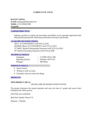 CURRICULUM VITAE
RAJANI GOPAL
E-mail: rajanigopal09@gmail.com
Mobile: (+91) 9949647608
Tirupathi.
CAREER OBJECTIVE:
Seeking a position to explore my knowledge and abilities in the esteemed organisation that
offers professional growth while being resourceful, innovative and flexible.
ACADAMIC QUALIFICATIONS:
MCA , S.V.UNIVERSITY (with 82%) in 2016.
DEGREE (Mscs), S.V.UNIVERSITY (with 75%) in 2013.
12th
(MPC), Board of Intermediate Education (with 78.5%) in 2010.
10th
, Board of Secondary Education (with 87%) in 2008.
TECHNICAL SKILLS:
Languages : C,CORE JAVA, SQL
Operating Systems : Windows XP/7/8/10
Packages : MS Office
PERSONAL SKILLS:
• Quick Learner
• Willing to work in a team.
• Extremely interest to learn new things.
PROJECTS:
MINI PROJECT (MCA):
ONLINE AIRLINE RESERVATION SYSTEM
The project eliminates the manual operation and saves the time of people and reserve their
booking in the online process.
Front End: java script,html
Back End: Apache Tomcat 7.0
Duration : 2 Months
 