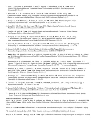2
13. Pan, Z., S. Sikandar, M. Witherspoon, D. Dizon, T. Nguyen, K. Benirschke, C. Wiley, P. Vrana, and S.M.
Lipkin. 2008. Impaired Placental Trophoblast Lineage Differentiation in Alkbh1-/- mice. Developmental
Dynamics 237:316-327
14. Ramsdell C.M., A.A. Lewandowski, J.L.W. Glenn, P.B. Vrana, R.J. O'Neill, and M.J. Dewey. 2008.
Comparative Genome Mapping of the Deer Mouse (Peromyscus maniculatus) Reveals Greater Similarity to Rat
(Rattus norvegicus) than to the Lab Mouse (Mus musculus). BMC Evolutionary Biology 8:65-78
15. Wiley, C.D., H. H. Matundan, A.R. Duselis, A.T. Isaacs, and P.B. Vrana. 2008. Patterns of Hybrid Loss of
Imprinting Reveal Tissue- and Cluster-Specific Regulation. PLoS One 3(10):e3572
16. Oriel, R.C., C.D. Wiley, M.J. Dewey, and P.B. Vrana. 2008. Adaptive Genetic Variation, Stress & Glucose
Regulation. Disease Models and Mechanisms 1:255-263
17. Duselis, A.R. and P.B. Vrana. 2010. Aberrant Growth and Pattern Formation in Peromyscus Hybrid Placental
Development. Biology of Reproduction 83:988-996
18. Wang, Q., J. Chow, J. Hong, A. Ferguson Smith, C. Moreno, P. Seaby, P. Vrana, K. Miri, J. Tak, E. Chung,
G. Mastromonaco, I. Cannigia and S. Varmuza. 2011. Recent acquisition of imprinting at the rodent Sfmbt2
locus correlates with insertion of a large block of miRNAs. BMC Genomics 12(1):204
19. Veres, M., A.R. Duselis, A. Graft, M.J. Dewey, J. Crossland, P.B. Vrana, and G. Szalai. 2012. The Biology and
Methodology of Assisted Reproduction in Deer Mice (Peromyscus maniculatus). Theriogenology 77:311-319
20. Shorter, K.R., J.P. Crossland, D. Webb, G. Szalai, M.R. Felder, and P.B. Vrana. 2012. Peromyscus as a
Mammalian Epigenetic Model. Genetics Research International doi:10.1155/2012/179159
21. Vrana, P.B., K.R. Shorter, G. Szalai, M.R. Felder, J.P. Crossland, M. Veres, J. E. Allen, C.D. Wiley, A.R. Duselis, M.J. Dewey
and W.D. Dawson. 2014. Peromyscus (Deer Mice) as Developmental Models. WIREs Developmental Biology 3:211–230. doi:
10.1002/wdev.132
22. Kenney-Hunt, J., A.A. Lewandowski, T.C. Glenn, J. L. Glenn, O.V. Tsyusko, R.J. O’Neill, J. Brown, C.M. Ramsdell, Q.K.
Nguyen, T. Phan, K.S. Shorter, M.J. Dewey, G. Szalai, P.B. Vrana* and M.R. Felder. 2014. A Genetic Map of Peromyscus with
Chromosomal Assignment of Linkage Groups. Mammalian Genome 25:160-179 * co-corresponding author
23. Shorter, K.R., A. Owen, V. Anderson, A.C.H. South, S. Hayford, P. Cakora, J.P. Crossland, V.R.M. Georgi, A. Perkins, S.J.
Kelly, M.R. Felder, and P.B. Vrana. 2014. Natural Genetic Variation Underlying Differences in Peromyscus Repetitive &
Social/Aggressive Behaviors. Behavior Genetics 44:126-135
24. Weidmeyer, C.E., J.P. Crossland, M.J. Dewey, M.R. Felder, S.C. Barlow, P.B. Vrana, and G. Szalai. 2014. Comparative
Hematological and Serum Biochemical Values among Peromyscine Species and Their Hybrids. Journal of the American
Association for Laboratory Animal Science 53: 336-343
25. Crossland J.P., Dewey M.J., Barlow S.C., Vrana P.B., Felder M.R., and Szalai G.J. 2014. Caring for Peromyscus spp. in
Research Environments. Lab Animal 43:162-166
26. Shorter, K.R., V. Anderson, A. Owen, K. Lo, P. Cakora, J.P. Crossland, A. South, M.R. Felder, and P.B. Vrana. 2014.
Pleiotropic Effects of a Methyl-Donor Diet in Peromyscus (deer mice). PLoS One 9: e104942
27. Shorter, K.R., M.R. Felder, and P.B. Vrana. 2015. Consequences of Dietary Methyl Donor Supplements: Is More Always
Better? Progress in Biophysics and Molecular Biology, in press
Publications Submitted & in Preparation
Shorter K.R., P. Cakora, J. Jacobs, A. South, V. Anderson, S.A. Johnson, A. Javurek, M. Painter, M. Ellersieck, C.S. Rosenfeld, M.R.
Felder, and P.B. Vrana. A High Methyl Donor Diet Has Differential Effects on Behavior in Two Interfertile Peromyscus Species.
In prep
Duselis, A.R. and P.B. Vrana. Aberrant Stem Cell Regulation & Differentiation in Hybrid Extra-Embryonic Development. In prep
P.B. Vrana, K.R. Shorter, K. Dave, M.R. Felder. Genetics of Peromyscus Hybrid Post-Natal Growth. In prep
Wiley, C.D., K.R. Shorter, J. Kenagy, and P.B. Vrana. Rapid Evolution of Differentially Methylated Regions in Peromyscus. In prep
 