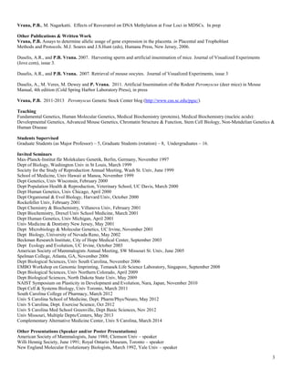 3
Vrana, P.B., M. Nagarkatti. Effects of Resveratrol on DNA Methylation at Four Loci in MDSCs. In prep
Other Publications & Written Work
Vrana, P.B. Assays to determine allelic usage of gene expression in the placenta. in Placental and Trophoblast
Methods and Protocols. M.J. Soares and J.S.Hunt (eds), Humana Press, New Jersey, 2006.
Duselis, A.R., and P.B. Vrana. 2007. Harvesting sperm and artificial insemination of mice. Journal of Visualized Experiments
(Jove.com), issue 3.
Duselis, A.R., and P.B. Vrana. 2007. Retrieval of mouse oocytes. Journal of Visualized Experiments, issue 3
Duselis, A., M. Veres, M. Dewey and P. Vrana. 2011. Artificial Insemination of the Rodent Peromyscus (deer mice) in Mouse
Manual, 4th edition (Cold Spring Harbor Laboratory Press), in press
Vrana, P.B. 2011-2013 Peromyscus Genetic Stock Center blog (http://www.cas.sc.edu/pgsc/)
Teaching
Fundamental Genetics, Human Molecular Genetics, Medical Biochemistry (proteins), Medical Biochemistry (nucleic acids):
Developmental Genetics, Advanced Mouse Genetics, Chromatin Structure & Function, Stem Cell Biology, Non-Mendelian Genetics &
Human Disease
Students Supervised
Graduate Students (as Major Professor) – 5, Graduate Students (rotation) – 8, Undergraduates – 16.
Invited Seminars
Max-Planck-Institut für Molekulare Genetik, Berlin, Germany, November 1997
Dept of Biology, Washington Univ in St Louis, March 1999
Society for the Study of Reproduction Annual Meeting, Wash St. Univ, June 1999
School of Medicine, Univ Hawaii at Manoa, November 1999
Dept Genetics, Univ Wisconsin, February 2000
Dept Population Health & Reproduction, Veterinary School, UC Davis, March 2000
Dept Human Genetics, Univ Chicago, April 2000
Dept Organismal & Evol Biology, Harvard Univ, October 2000
Rockefeller Univ, February 2001
Dept Chemistry & Biochemistry, Villanova Univ, February 2001
Dept Biochemistry, Drexel Univ School Medicine, March 2001
Dept Human Genetics, Univ Michigan, April 2001
Univ Medicine & Dentistry New Jersey, May 2001
Dept Microbiology & Molecular Genetics, UC Irvine, November 2001
Dept Biology, University of Nevada Reno, May 2002
Beckman Research Institute, City of Hope Medical Center, September 2003
Dept Ecology and Evolution, UC Irvine, October 2003
American Society of Mammalogists Annual Meeting, SW Missouri St. Univ, June 2005
Spelman College, Atlanta, GA, November 2006
Dept Biological Sciences, Univ South Carolina, November 2006
EMBO Workshop on Genomic Imprinting, Temasek Life Science Laboratory, Singapore, September 2008
Dept Biological Sciences, Univ Northern Colorado, April 2009
Dept Biological Sciences, North Dakota State Univ, May 2009
NAIST Symposium on Plasticity in Development and Evolution, Nara, Japan, November 2010
Dept Cell & Systems Biology, Univ Toronto, March 2011
South Carolina College of Pharmacy, March 2012
Univ S Carolina School of Medicine, Dept. Pharm/Phys/Neuro, May 2012
Univ S Carolina, Dept. Exercise Science, Oct 2012
Univ S Carolina Med School Greenville, Dept Basic Sciences, Nov 2012
Univ Missouri, Multiple Depts/Centers, May 2013
Complementary Alternative Medicine Center, Univ S Carolina, March 2014
Other Presentations (Speaker and/or Poster Presentations)
American Society of Mammalogists, June 1988; Clemson Univ – speaker
Willi Hennig Society, June 1991; Royal Ontario Museum, Toronto – speaker
New England Molecular Evolutionary Biologists, March 1992, Yale Univ – speaker
 