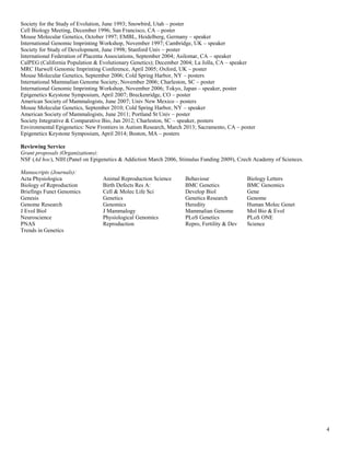 4
Society for the Study of Evolution, June 1993; Snowbird, Utah – poster
Cell Biology Meeting, December 1996; San Francisco, CA – poster
Mouse Molecular Genetics, October 1997; EMBL, Heidelberg, Germany – speaker
International Genomic Imprinting Workshop, November 1997; Cambridge, UK – speaker
Society for Study of Development, June 1998; Stanford Univ – poster
International Federation of Placenta Associations, September 2004; Asilomar, CA – speaker
CalPEG (California Population & Evolutionary Genetics); December 2004; La Jolla, CA – speaker
MRC Harwell Genomic Imprinting Conference, April 2005; Oxford, UK – poster
Mouse Molecular Genetics, September 2006; Cold Spring Harbor, NY – posters
International Mammalian Genome Society, November 2006; Charleston, SC – poster
International Genomic Imprinting Workshop, November 2006; Tokyo, Japan – speaker, poster
Epigenetics Keystone Symposium, April 2007; Breckenridge, CO – poster
American Society of Mammalogists, June 2007; Univ New Mexico – posters
Mouse Molecular Genetics, September 2010; Cold Spring Harbor, NY – speaker
American Society of Mammalogists, June 2011; Portland St Univ – poster
Society Integrative & Comparative Bio, Jan 2012; Charleston, SC – speaker, posters
Environmental Epigenetics: New Frontiers in Autism Research, March 2013; Sacramento, CA – poster
Epigenetics Keystone Symposium, April 2014; Boston, MA – posters
Reviewing Service
Grant proposals (Organizations):
NSF (Ad hoc), NIH (Panel on Epigenetics & Addiction March 2006, Stimulus Funding 2009), Czech Academy of Sciences.
Manuscripts (Journals):
Acta Physiologica Animal Reproduction Science Behaviour Biology Letters
Biology of Reproduction Birth Defects Res A: BMC Genetics BMC Genomics
Briefings Funct Genomics Cell & Molec Life Sci Develop Biol Gene
Genesis Genetics Genetics Research Genome
Genome Research Genomics Heredity Human Molec Genet
J Evol Biol J Mammalogy Mammalian Genome Mol Bio & Evol
Neuroscience Physiological Genomics PLoS Genetics PLoS ONE
PNAS Reproduction Repro, Fertility & Dev Science
Trends in Genetics
 