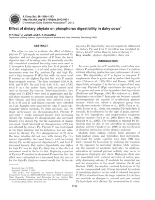 1156
J. Dairy Sci. 96:1156–1163
http://dx.doi.org/10.3168/jds.2012-5851
© American Dairy Science Association®
, 2013.
ABSTRACT
The objective was to evaluate the effect of dietary
phytate P (Pp) supply on ruminal and postruminal Pp
digestion and net disappearance of P from the lower
digestive tract of lactating cows. Six ruminally and ile-
ally cannulated crossbred lactating cows were used in
2 incomplete Latin squares with four 21-d periods (17
d of diet adaptation, 4 d of total collection). Dietary
treatments were low Pp, medium Pp, and high Pp,
and a high inorganic P (Pi) diet with the same total
P content as the highest Pp diet but with P mostly
from inorganic sources. The diets contained 0.10, 0.18,
0.29, and 0.11% Pp and 0.43, 0.48, 0.54, and 0.53%
total P on a dry matter basis, with cottonseed meal
used to increase Pp content. Ytterbium-labeled corn
silage and Co-EDTA were used as particulate and liq-
uid phase markers to measure omasal and ileal digesta
flow. Omasal and ileal digesta were collected every 6
h on d 20 and 21 and rumen contents were collected
on d 21. Samples were analyzed for total P (molybdo-
vanadate yellow method), Pi (blue method), and Pp
(high performance ion chromatography). Phytate P
and total P intake increased linearly with increasing
dietary Pp. Ruminal Pp disappearance also increased
linearly with dietary Pp but the magnitude of change
was small. Small intestinal net disappearance of Pi was
not affected by dietary Pp. Phytate P was hydrolyzed
in the large intestine but its hydrolysis was not influ-
enced by dietary Pp. Net disappearance of Pi form
the large intestine did not vary with dietary Pp. Dry
matter digestibility decreased linearly with increasing
dietary Pp, as did apparent digestion of P, and fecal P
increased linearly. Dry matter digestibility was higher
for high Pi than for high Pp, likely due to the effect of
cottonseed meal in the latter diet. Replacing a portion
of Pp with Pi resulted in decreased P excretion but this
effect was confounded with increased fecal dry matter
for the high-Pp (high-cottonseed meal) diet. In lactat-
ing cows Pp digestibility was not negatively influenced
by dietary Pp and fecal P excretion was regulated by
dietary total P rather than by form of dietary P.
Key words: phytate, digestibility, dairy cow
INTRODUCTION
Accurate prediction of P availability could allow new
dietary P manipulation strategies to reduce P excretion
without affecting production and performance of dairy
cows. The digestibility of P is higher in inorganic P
supplements than in grains and byproduct feed ingredi-
ents (Chicco et al., 1965; Witt and Owens, 1983), and
digestibility of organic P in the latter types of feed may
also vary. Phytate P (Pp) contributes the majority of
P in grains and most of the byproduct feed ingredients
(Eeckhout and Depaepe, 1994; Ravindran et al., 1994).
Ruminants can utilize P from phytate because ruminal
microorganisms are capable of synthesizing phytase
enzyme, which can release a phosphate group from
the phytate molecule (Nelson et al., 1976; Clark et al.,
1986; Morse et al., 1992), but ruminal Pp hydrolysis is
variable. It is influenced by the type of grain, process-
ing of feed ingredients, and supplemental exogenous
phytase enzyme (Park et al., 2000; Bravo et al., 2002;
Kincaid et al., 2005). The variation in ruminal Pp hy-
drolysis may be due to the alteration in endogenous
phytase activity (Yanke et al., 1998) or due to physical
or chemical alterations of the phytate molecule.
Modern dairy rations contain large amounts of
high-phytate grains and byproduct feed ingredients.
Increased Pp intake together with high DMI may
limit ruminal Pp hydrolysis by reducing the duration
of Pp exposure to microbial phytase while increas-
ing the amount of substrate (phytate). In addition,
saturation of ruminal phytase activity may occur in
high-grain (high-phytate) diets. High-grain diets also
are associated with reduced secretion of saliva, pos-
sibly decreasing salivary P available for microbial use
and for absorption in the small intestine (Scott and
Buchan, 1985). Incomplete ruminal hydrolysis of Pp
can be compensated only if large intestinal hydrolysis
of remaining phytate occurs and if released inorganic
P (Pi) is absorbed from the large intestine. Little data
are available on changes in ruminal and postruminal
Pp hydrolysis with dietary Pp concentration in rumi-
Effect of dietary phytate on phosphorus digestibility in dairy cows1
P. P. Ray,2
J. Jarrett, and K. F. Knowlton
Department of Dairy Science, Virginia Polytechnic Institute and State University, Blacksburg 24061
Received June 19, 2012.
Accepted October 7, 2012.
1
This project was supported by National Research Initiative
Competitive Grant no. 2009-55206-05267 from the USDA Cooperative
State Research, Education, and Extension Service. Author Ray
received fellowship support from the John Lee Pratt Foundation.
2
Corresponding author: drray@vt.edu
 