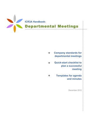  
	
  
	
  
	
  
	
  
	
  
	
  
	
  
Company standards for
departmental meetings
Quick-start checklist to
plan a successful
meeting
Templates for agenda
and minutes
December 2012
ICR3A Handbook:
Departmental Meetings
Standards
+	
  
+	
  
+	
  
 