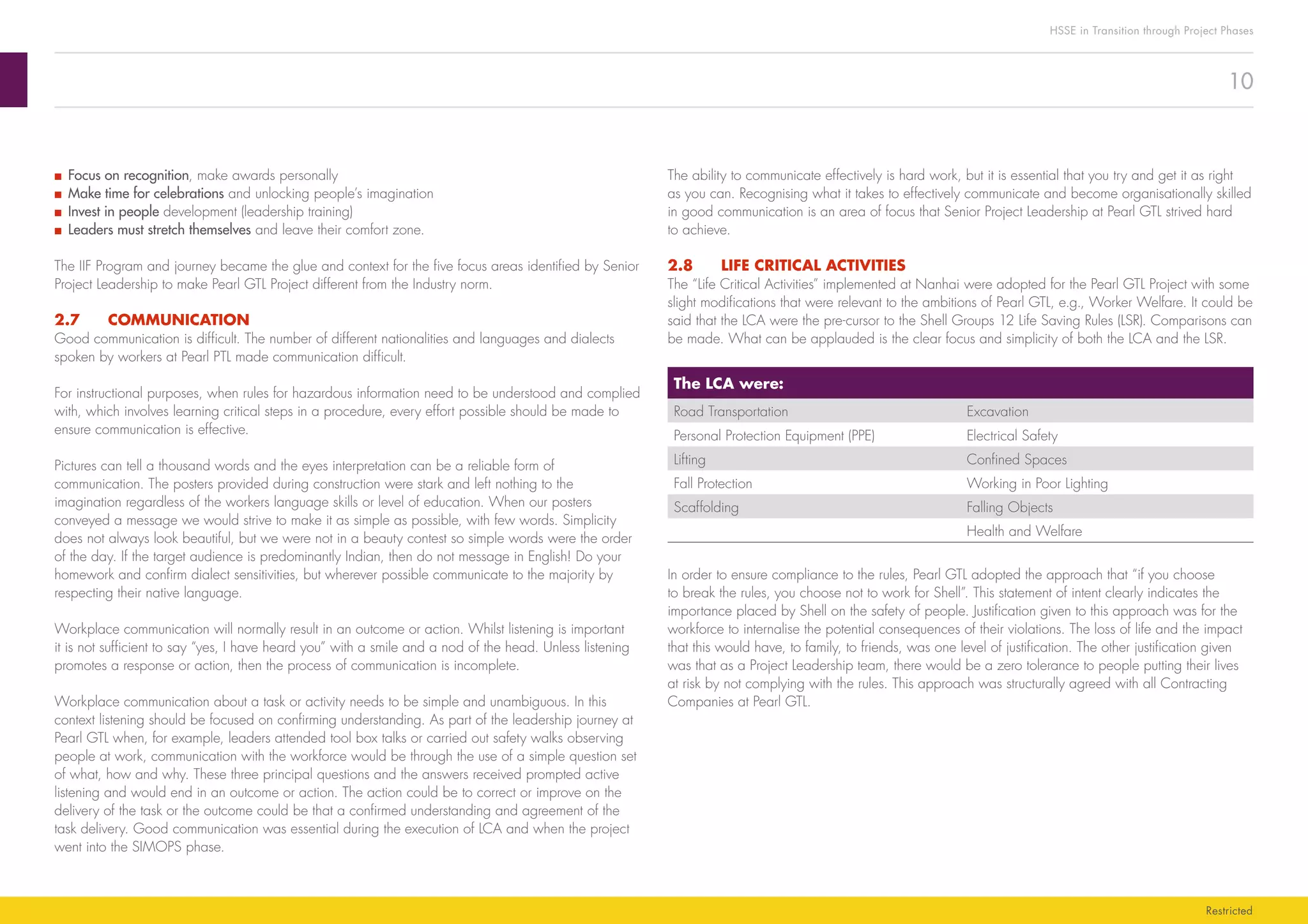 10
HSSE in Transition through Project Phases
Restricted
The ability to communicate effectively is hard work, but it is essential that you try and get it as right
as you can. Recognising what it takes to effectively communicate and become organisationally skilled
in good communication is an area of focus that Senior Project Leadership at Pearl GTL strived hard
to achieve.
2.8	 LIFE CRITICAL ACTIVITIES
The “Life Critical Activities” implemented at Nanhai were adopted for the Pearl GTL Project with some
slight modifications that were relevant to the ambitions of Pearl GTL, e.g., Worker Welfare. It could be
said that the LCA were the pre-cursor to the Shell Groups 12 Life Saving Rules (LSR). Comparisons can
be made. What can be applauded is the clear focus and simplicity of both the LCA and the LSR.
The LCA were:
Road Transportation Excavation
Personal Protection Equipment (PPE) Electrical Safety
Lifting Confined Spaces
Fall Protection Working in Poor Lighting
Scaffolding Falling Objects
Health and Welfare
In order to ensure compliance to the rules, Pearl GTL adopted the approach that “if you choose
to break the rules, you choose not to work for Shell”. This statement of intent clearly indicates the
importance placed by Shell on the safety of people. Justification given to this approach was for the
workforce to internalise the potential consequences of their violations. The loss of life and the impact
that this would have, to family, to friends, was one level of justification. The other justification given
was that as a Project Leadership team, there would be a zero tolerance to people putting their lives
at risk by not complying with the rules. This approach was structurally agreed with all Contracting
Companies at Pearl GTL.
■■ Focus on recognition, make awards personally
■■ Make time for celebrations and unlocking people’s imagination
■■ Invest in people development (leadership training)				
■■ Leaders must stretch themselves and leave their comfort zone.
The IIF Program and journey became the glue and context for the five focus areas identified by Senior
Project Leadership to make Pearl GTL Project different from the Industry norm.
2.7	COMMUNICATION
Good communication is difficult. The number of different nationalities and languages and dialects
spoken by workers at Pearl PTL made communication difficult.
For instructional purposes, when rules for hazardous information need to be understood and complied
with, which involves learning critical steps in a procedure, every effort possible should be made to
ensure communication is effective.
Pictures can tell a thousand words and the eyes interpretation can be a reliable form of
communication. The posters provided during construction were stark and left nothing to the
imagination regardless of the workers language skills or level of education. When our posters
conveyed a message we would strive to make it as simple as possible, with few words. Simplicity
does not always look beautiful, but we were not in a beauty contest so simple words were the order
of the day. If the target audience is predominantly Indian, then do not message in English! Do your
homework and confirm dialect sensitivities, but wherever possible communicate to the majority by
respecting their native language.
Workplace communication will normally result in an outcome or action. Whilst listening is important
it is not sufficient to say “yes, I have heard you” with a smile and a nod of the head. Unless listening
promotes a response or action, then the process of communication is incomplete.
Workplace communication about a task or activity needs to be simple and unambiguous. In this
context listening should be focused on confirming understanding. As part of the leadership journey at
Pearl GTL when, for example, leaders attended tool box talks or carried out safety walks observing
people at work, communication with the workforce would be through the use of a simple question set
of what, how and why. These three principal questions and the answers received prompted active
listening and would end in an outcome or action. The action could be to correct or improve on the
delivery of the task or the outcome could be that a confirmed understanding and agreement of the
task delivery. Good communication was essential during the execution of LCA and when the project
went into the SIMOPS phase.
 