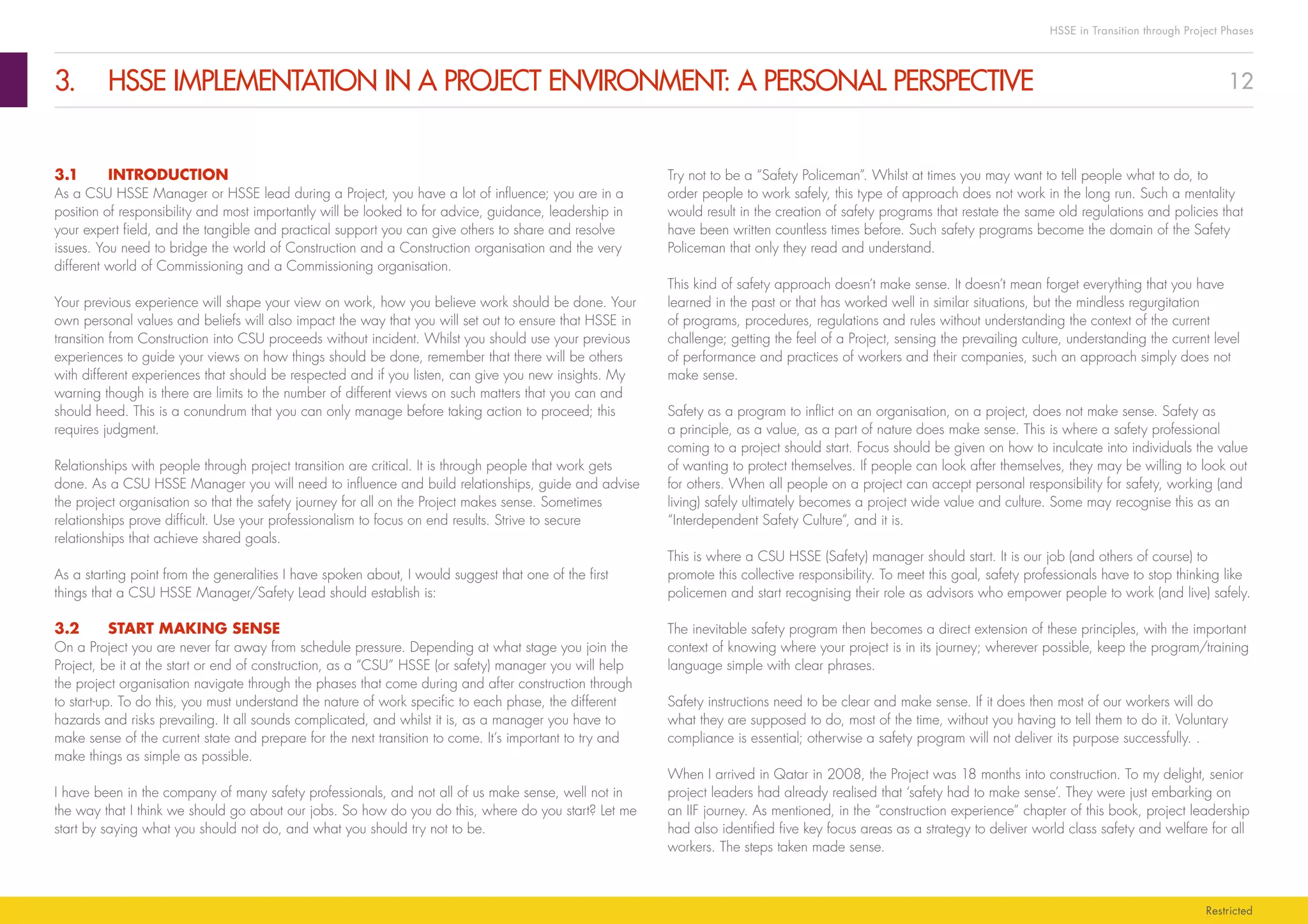12
HSSE in Transition through Project Phases
Restricted
3.	 HSSE IMPLEMENTATION IN A PROJECT ENVIRONMENT: A PERSONAL PERSPECTIVE
Try not to be a “Safety Policeman”. Whilst at times you may want to tell people what to do, to
order people to work safely, this type of approach does not work in the long run. Such a mentality
would result in the creation of safety programs that restate the same old regulations and policies that
have been written countless times before. Such safety programs become the domain of the Safety
Policeman that only they read and understand.
This kind of safety approach doesn’t make sense. It doesn’t mean forget everything that you have
learned in the past or that has worked well in similar situations, but the mindless regurgitation
of programs, procedures, regulations and rules without understanding the context of the current
challenge; getting the feel of a Project, sensing the prevailing culture, understanding the current level
of performance and practices of workers and their companies, such an approach simply does not
make sense.
Safety as a program to inflict on an organisation, on a project, does not make sense. Safety as
a principle, as a value, as a part of nature does make sense. This is where a safety professional
coming to a project should start. Focus should be given on how to inculcate into individuals the value
of wanting to protect themselves. If people can look after themselves, they may be willing to look out
for others. When all people on a project can accept personal responsibility for safety, working (and
living) safely ultimately becomes a project wide value and culture. Some may recognise this as an
“Interdependent Safety Culture”, and it is.
This is where a CSU HSSE (Safety) manager should start. It is our job (and others of course) to
promote this collective responsibility. To meet this goal, safety professionals have to stop thinking like
policemen and start recognising their role as advisors who empower people to work (and live) safely.
The inevitable safety program then becomes a direct extension of these principles, with the important
context of knowing where your project is in its journey; wherever possible, keep the program/training
language simple with clear phrases.
Safety instructions need to be clear and make sense. If it does then most of our workers will do
what they are supposed to do, most of the time, without you having to tell them to do it. Voluntary
compliance is essential; otherwise a safety program will not deliver its purpose successfully. .
When I arrived in Qatar in 2008, the Project was 18 months into construction. To my delight, senior
project leaders had already realised that ‘safety had to make sense’. They were just embarking on
an IIF journey. As mentioned, in the “construction experience” chapter of this book, project leadership
had also identified five key focus areas as a strategy to deliver world class safety and welfare for all
workers. The steps taken made sense.
3.1	INTRODUCTION
As a CSU HSSE Manager or HSSE lead during a Project, you have a lot of influence; you are in a
position of responsibility and most importantly will be looked to for advice, guidance, leadership in
your expert field, and the tangible and practical support you can give others to share and resolve
issues. You need to bridge the world of Construction and a Construction organisation and the very
different world of Commissioning and a Commissioning organisation.
Your previous experience will shape your view on work, how you believe work should be done. Your
own personal values and beliefs will also impact the way that you will set out to ensure that HSSE in
transition from Construction into CSU proceeds without incident. Whilst you should use your previous
experiences to guide your views on how things should be done, remember that there will be others
with different experiences that should be respected and if you listen, can give you new insights. My
warning though is there are limits to the number of different views on such matters that you can and
should heed. This is a conundrum that you can only manage before taking action to proceed; this
requires judgment.
Relationships with people through project transition are critical. It is through people that work gets
done. As a CSU HSSE Manager you will need to influence and build relationships, guide and advise
the project organisation so that the safety journey for all on the Project makes sense. Sometimes
relationships prove difficult. Use your professionalism to focus on end results. Strive to secure
relationships that achieve shared goals.
As a starting point from the generalities I have spoken about, I would suggest that one of the first
things that a CSU HSSE Manager/Safety Lead should establish is:
3.2	 START MAKING SENSE
On a Project you are never far away from schedule pressure. Depending at what stage you join the
Project, be it at the start or end of construction, as a “CSU” HSSE (or safety) manager you will help
the project organisation navigate through the phases that come during and after construction through
to start-up. To do this, you must understand the nature of work specific to each phase, the different
hazards and risks prevailing. It all sounds complicated, and whilst it is, as a manager you have to
make sense of the current state and prepare for the next transition to come. It’s important to try and
make things as simple as possible.
I have been in the company of many safety professionals, and not all of us make sense, well not in
the way that I think we should go about our jobs. So how do you do this, where do you start? Let me
start by saying what you should not do, and what you should try not to be.
 