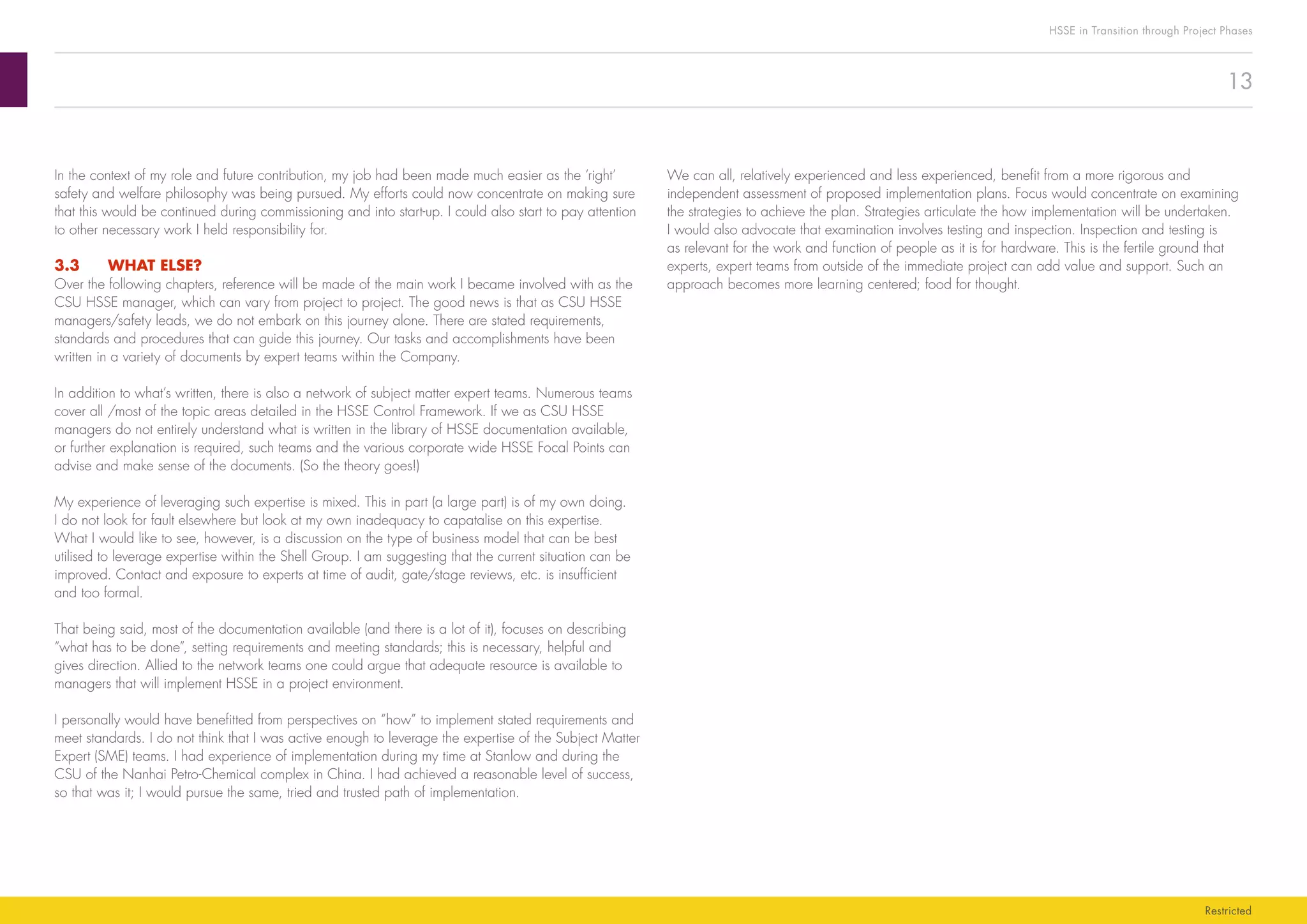 13
HSSE in Transition through Project Phases
Restricted
We can all, relatively experienced and less experienced, benefit from a more rigorous and
independent assessment of proposed implementation plans. Focus would concentrate on examining
the strategies to achieve the plan. Strategies articulate the how implementation will be undertaken.
I would also advocate that examination involves testing and inspection. Inspection and testing is
as relevant for the work and function of people as it is for hardware. This is the fertile ground that
experts, expert teams from outside of the immediate project can add value and support. Such an
approach becomes more learning centered; food for thought.
In the context of my role and future contribution, my job had been made much easier as the ‘right’
safety and welfare philosophy was being pursued. My efforts could now concentrate on making sure
that this would be continued during commissioning and into start-up. I could also start to pay attention
to other necessary work I held responsibility for.
3.3	 WHAT ELSE?
Over the following chapters, reference will be made of the main work I became involved with as the
CSU HSSE manager, which can vary from project to project. The good news is that as CSU HSSE
managers/safety leads, we do not embark on this journey alone. There are stated requirements,
standards and procedures that can guide this journey. Our tasks and accomplishments have been
written in a variety of documents by expert teams within the Company.
In addition to what’s written, there is also a network of subject matter expert teams. Numerous teams
cover all /most of the topic areas detailed in the HSSE Control Framework. If we as CSU HSSE
managers do not entirely understand what is written in the library of HSSE documentation available,
or further explanation is required, such teams and the various corporate wide HSSE Focal Points can
advise and make sense of the documents. (So the theory goes!)
My experience of leveraging such expertise is mixed. This in part (a large part) is of my own doing.
I do not look for fault elsewhere but look at my own inadequacy to capatalise on this expertise.
What I would like to see, however, is a discussion on the type of business model that can be best
utilised to leverage expertise within the Shell Group. I am suggesting that the current situation can be
improved. Contact and exposure to experts at time of audit, gate/stage reviews, etc. is insufficient
and too formal.
That being said, most of the documentation available (and there is a lot of it), focuses on describing
“what has to be done”, setting requirements and meeting standards; this is necessary, helpful and
gives direction. Allied to the network teams one could argue that adequate resource is available to
managers that will implement HSSE in a project environment.
I personally would have benefitted from perspectives on “how” to implement stated requirements and
meet standards. I do not think that I was active enough to leverage the expertise of the Subject Matter
Expert (SME) teams. I had experience of implementation during my time at Stanlow and during the
CSU of the Nanhai Petro-Chemical complex in China. I had achieved a reasonable level of success,
so that was it; I would pursue the same, tried and trusted path of implementation.
 