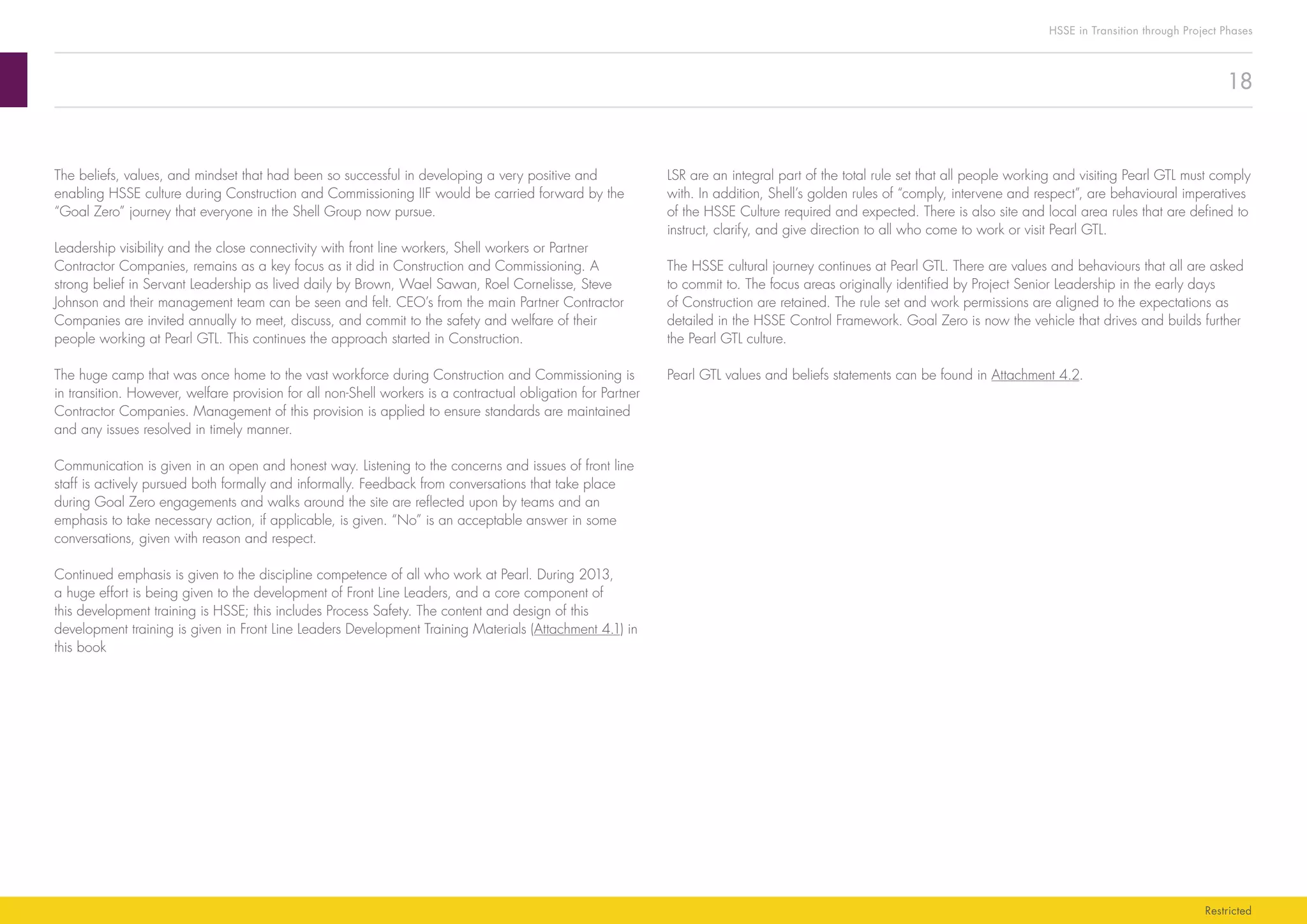 18
HSSE in Transition through Project Phases
Restricted
LSR are an integral part of the total rule set that all people working and visiting Pearl GTL must comply
with. In addition, Shell’s golden rules of “comply, intervene and respect”, are behavioural imperatives
of the HSSE Culture required and expected. There is also site and local area rules that are defined to
instruct, clarify, and give direction to all who come to work or visit Pearl GTL.
The HSSE cultural journey continues at Pearl GTL. There are values and behaviours that all are asked
to commit to. The focus areas originally identified by Project Senior Leadership in the early days
of Construction are retained. The rule set and work permissions are aligned to the expectations as
detailed in the HSSE Control Framework. Goal Zero is now the vehicle that drives and builds further
the Pearl GTL culture.
Pearl GTL values and beliefs statements can be found in Attachment 4.2.
The beliefs, values, and mindset that had been so successful in developing a very positive and
enabling HSSE culture during Construction and Commissioning IIF would be carried forward by the
“Goal Zero” journey that everyone in the Shell Group now pursue.
Leadership visibility and the close connectivity with front line workers, Shell workers or Partner
Contractor Companies, remains as a key focus as it did in Construction and Commissioning. A
strong belief in Servant Leadership as lived daily by Brown, Wael Sawan, Roel Cornelisse, Steve
Johnson and their management team can be seen and felt. CEO’s from the main Partner Contractor
Companies are invited annually to meet, discuss, and commit to the safety and welfare of their
people working at Pearl GTL. This continues the approach started in Construction.
The huge camp that was once home to the vast workforce during Construction and Commissioning is
in transition. However, welfare provision for all non-Shell workers is a contractual obligation for Partner
Contractor Companies. Management of this provision is applied to ensure standards are maintained
and any issues resolved in timely manner.
Communication is given in an open and honest way. Listening to the concerns and issues of front line
staff is actively pursued both formally and informally. Feedback from conversations that take place
during Goal Zero engagements and walks around the site are reflected upon by teams and an
emphasis to take necessary action, if applicable, is given. “No” is an acceptable answer in some
conversations, given with reason and respect.
Continued emphasis is given to the discipline competence of all who work at Pearl. During 2013,
a huge effort is being given to the development of Front Line Leaders, and a core component of
this development training is HSSE; this includes Process Safety. The content and design of this
development training is given in Front Line Leaders Development Training Materials (Attachment 4.1) in
this book
 