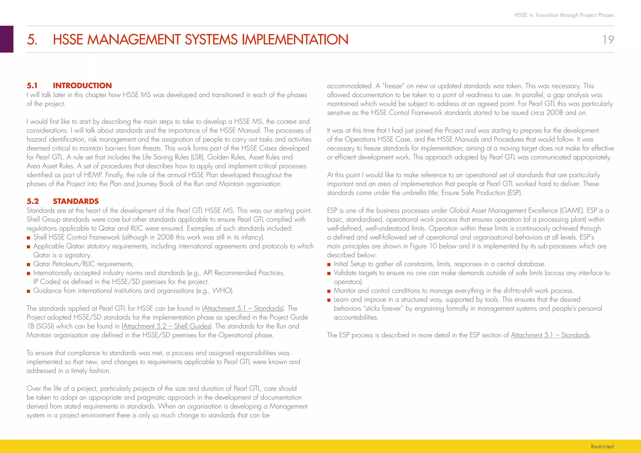 19
HSSE in Transition through Project Phases
Restricted
5.	 HSSE MANAGEMENT SYSTEMS IMPLEMENTATION
accommodated. A “freeze” on new or updated standards was taken. This was necessary. This
allowed documentation to be taken to a point of readiness to use. In parallel, a gap analysis was
maintained which would be subject to address at an agreed point. For Pearl GTL this was particularly
sensitive as the HSSE Control Framework standards started to be issued circa 2008 and on.
It was at this time that I had just joined the Project and was starting to prepare for the development
of the Operations HSSE Case, and the HSSE Manuals and Procedures that would follow. It was
necessary to freeze standards for implementation; aiming at a moving target does not make for effective
or efficient development work. This approach adopted by Pearl GTL was communicated appropriately.
At this point I would like to make reference to an operational set of standards that are particularly
important and an area of implementation that people at Pearl GTL worked hard to deliver. These
standards come under the umbrella title; Ensure Safe Production (ESP).
ESP is one of the business processes under Global Asset Management Excellence (GAME). ESP is a
basic, standardised, operational work process that ensures operation (of a processing plant) within
well-defined, well-understood limits. Operation within these limits is continuously achieved through
a defined and well-followed set of operational and organisational behaviors at all levels. ESP’s
main principles are shown in Figure 10 below and it is implemented by its sub-processes which are
described below:
■■ Initial Setup to gather all constraints, limits, responses in a central database.
■■ Validate targets to ensure no one can make demands outside of safe limits (across any interface to
operators).
■■ Monitor and control conditions to manage everything in the shift-to-shift work process.
■■ Learn and improve in a structured way, supported by tools. This ensures that the desired
behaviors “sticks forever” by engraining formally in management systems and people’s personal
accountabilities.
The ESP process is described in more detail in the ESP section of Attachment 5.1 – Standards.
5.1	INTRODUCTION
I will talk later in this chapter how HSSE MS was developed and transitioned in each of the phases
of the project.
I would first like to start by describing the main steps to take to develop a HSSE MS, the context and
considerations. I will talk about standards and the importance of the HSSE Manual. The processes of
hazard identification, risk management and the assignation of people to carry out tasks and activities
deemed critical to maintain barriers from threats. This work forms part of the HSSE Cases developed
for Pearl GTL. A rule set that includes the Life Saving Rules (LSR), Golden Rules, Asset Rules and
Area Asset Rules. A set of procedures that describes how to apply and implement critical processes
identified as part of HEMP. Finally, the role of the annual HSSE Plan developed throughout the
phases of the Project into the Plan and Journey Book of the Run and Maintain organisation.
5.2	STANDARDS
Standards are at the heart of the development of the Pearl GTL HSSE MS. This was our starting point.
Shell Group standards were core but other standards applicable to ensure Pearl GTL complied with
regulations applicable to Qatar and RLIC were ensured. Examples of such standards included:
■■ Shell HSSE Control Framework (although in 2008 this work was still in its infancy).
■■ Applicable Qatari statutory requirements, including international agreements and protocols to which
Qatar is a signatory.
■■ Qatar Petroleum/RLIC requirements,
■■ Internationally accepted industry norms and standards (e.g., API Recommended Practices,
IP Codes) as defined in the HSSE/SD premises for the project.
■■ Guidance from international institutions and organisations (e.g., WHO).
The standards applied at Pearl GTL for HSSE can be found in (Attachment 5.1 – Standards). The
Project adopted HSSE/SD standards for the implementation phase as specified in the Project Guide
1B (SGSI) which can be found in (Attachment 5.2 – Shell Guides). The standards for the Run and
Maintain organisation are defined in the HSSE/SD premises for the Operational phase.
To ensure that compliance to standards was met, a process and assigned responsibilities was
implemented so that new, and changes to requirements applicable to Pearl GTL were known and
addressed in a timely fashion.
Over the life of a project, particularly projects of the size and duration of Pearl GTL, care should
be taken to adopt an appropriate and pragmatic approach in the development of documentation
derived from stated requirements in standards. When an organisation is developing a Management
system in a project environment there is only so much change to standards that can be
 