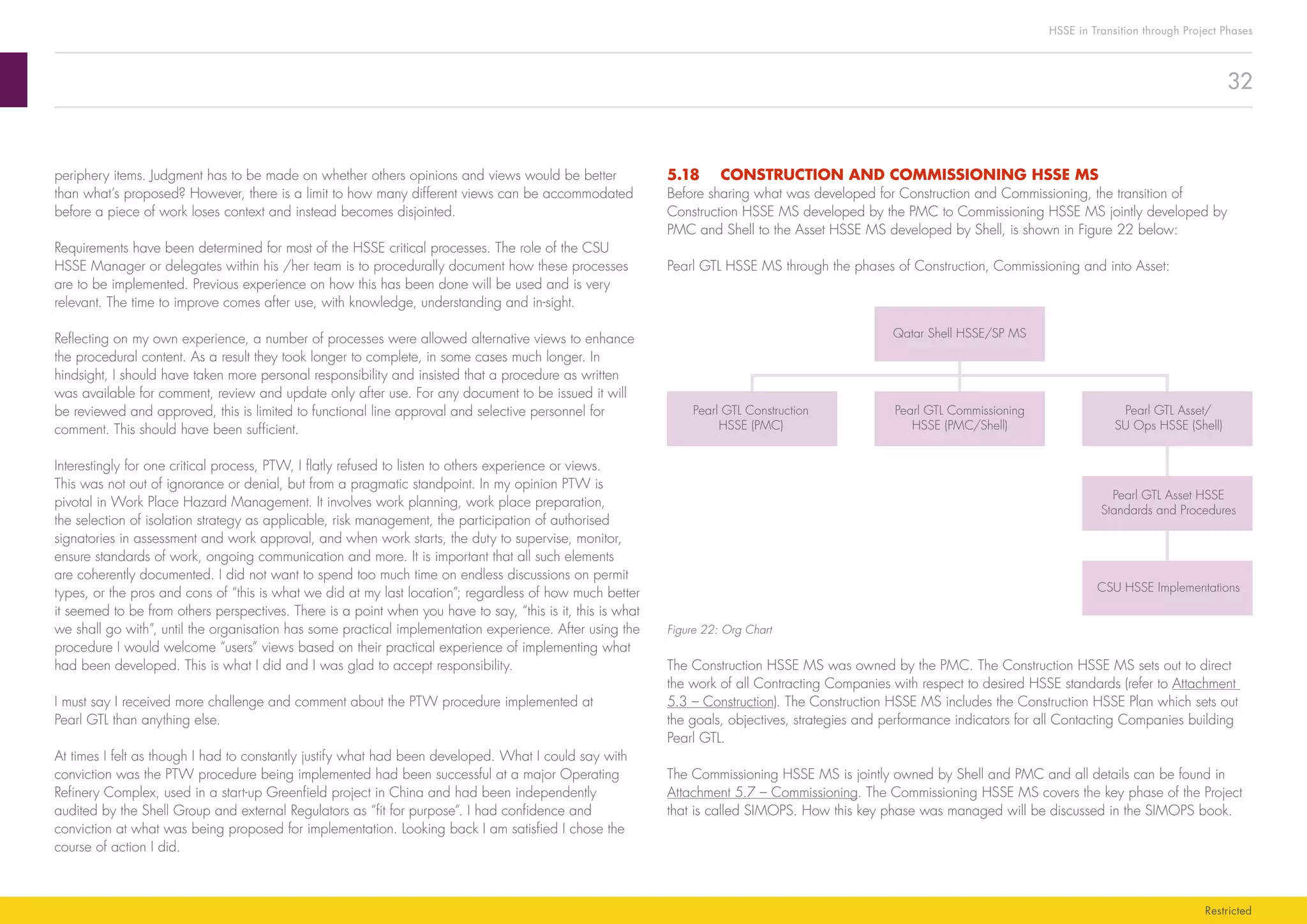 32
HSSE in Transition through Project Phases
Restricted
5.18	 CONSTRUCTION AND COMMISSIONING HSSE MS
Before sharing what was developed for Construction and Commissioning, the transition of
Construction HSSE MS developed by the PMC to Commissioning HSSE MS jointly developed by
PMC and Shell to the Asset HSSE MS developed by Shell, is shown in Figure 22 below:
Pearl GTL HSSE MS through the phases of Construction, Commissioning and into Asset:
Qatar Shell HSSE/SP MS
Pearl GTL Construction
HSSE (PMC)
Pearl GTL Commissioning
HSSE (PMC/Shell)
Pearl GTL Asset/
SU Ops HSSE (Shell)
Pearl GTL Asset HSSE
Standards and Procedures
CSU HSSE Implementations
Figure 22: Org Chart
The Construction HSSE MS was owned by the PMC. The Construction HSSE MS sets out to direct
the work of all Contracting Companies with respect to desired HSSE standards (refer to Attachment
5.3 – Construction). The Construction HSSE MS includes the Construction HSSE Plan which sets out
the goals, objectives, strategies and performance indicators for all Contacting Companies building
Pearl GTL.
The Commissioning HSSE MS is jointly owned by Shell and PMC and all details can be found in
Attachment 5.7 – Commissioning. The Commissioning HSSE MS covers the key phase of the Project
that is called SIMOPS. How this key phase was managed will be discussed in the SIMOPS book.
periphery items. Judgment has to be made on whether others opinions and views would be better
than what’s proposed? However, there is a limit to how many different views can be accommodated
before a piece of work loses context and instead becomes disjointed.
Requirements have been determined for most of the HSSE critical processes. The role of the CSU
HSSE Manager or delegates within his /her team is to procedurally document how these processes
are to be implemented. Previous experience on how this has been done will be used and is very
relevant. The time to improve comes after use, with knowledge, understanding and in-sight.
Reflecting on my own experience, a number of processes were allowed alternative views to enhance
the procedural content. As a result they took longer to complete, in some cases much longer. In
hindsight, I should have taken more personal responsibility and insisted that a procedure as written
was available for comment, review and update only after use. For any document to be issued it will
be reviewed and approved, this is limited to functional line approval and selective personnel for
comment. This should have been sufficient.
Interestingly for one critical process, PTW, I flatly refused to listen to others experience or views.
This was not out of ignorance or denial, but from a pragmatic standpoint. In my opinion PTW is
pivotal in Work Place Hazard Management. It involves work planning, work place preparation,
the selection of isolation strategy as applicable, risk management, the participation of authorised
signatories in assessment and work approval, and when work starts, the duty to supervise, monitor,
ensure standards of work, ongoing communication and more. It is important that all such elements
are coherently documented. I did not want to spend too much time on endless discussions on permit
types, or the pros and cons of “this is what we did at my last location”; regardless of how much better
it seemed to be from others perspectives. There is a point when you have to say, “this is it, this is what
we shall go with”, until the organisation has some practical implementation experience. After using the
procedure I would welcome “users” views based on their practical experience of implementing what
had been developed. This is what I did and I was glad to accept responsibility.
I must say I received more challenge and comment about the PTW procedure implemented at
Pearl GTL than anything else.
At times I felt as though I had to constantly justify what had been developed. What I could say with
conviction was the PTW procedure being implemented had been successful at a major Operating
Refinery Complex, used in a start-up Greenfield project in China and had been independently
audited by the Shell Group and external Regulators as “fit for purpose”. I had confidence and
conviction at what was being proposed for implementation. Looking back I am satisfied I chose the
course of action I did.
 