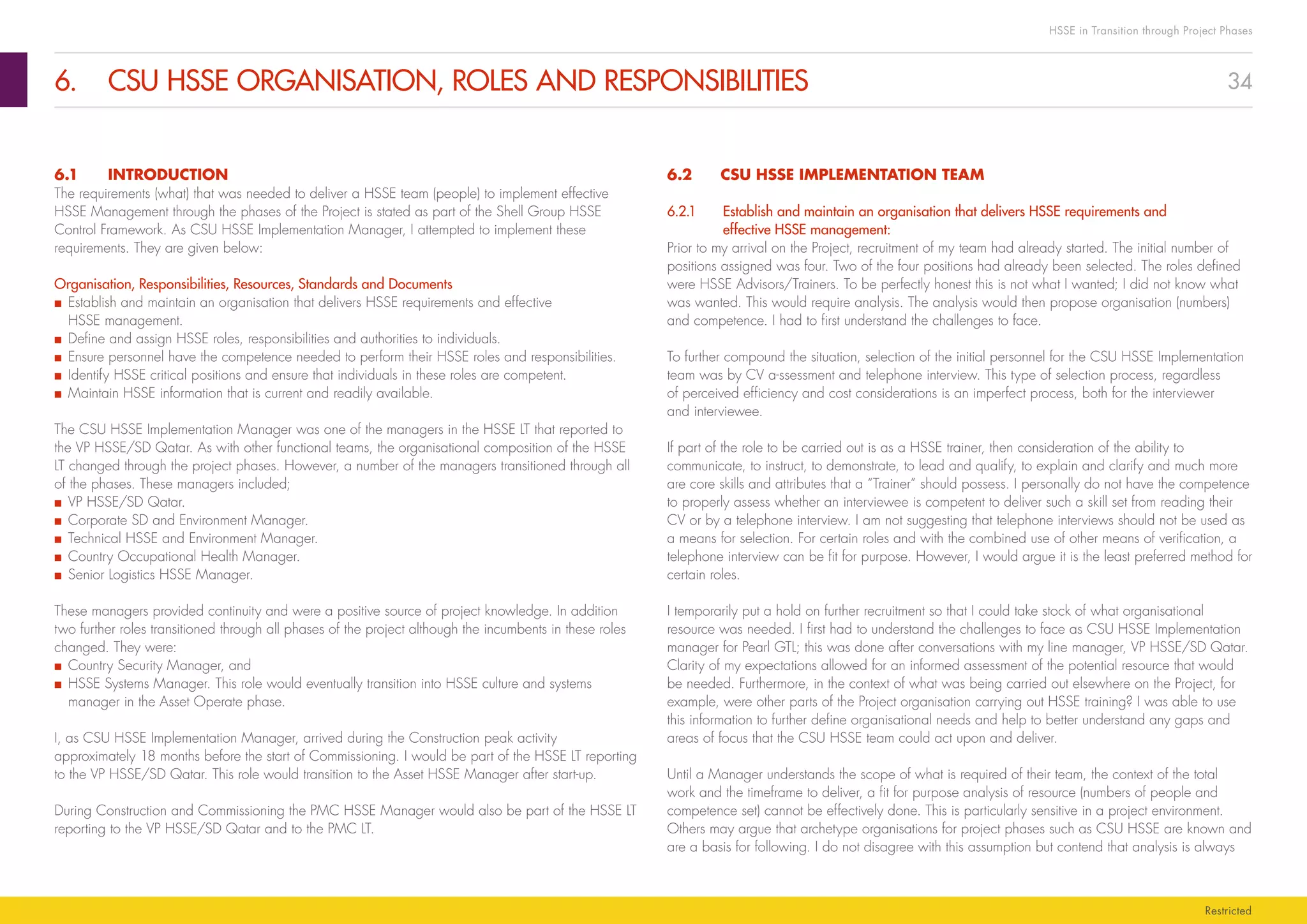 34
HSSE in Transition through Project Phases
Restricted
6.	 CSU HSSE ORGANISATION, ROLES AND RESPONSIBILITIES
6.2	 CSU HSSE IMPLEMENTATION TEAM
6.2.1	Establish and maintain an organisation that delivers HSSE requirements and
effective HSSE management:
Prior to my arrival on the Project, recruitment of my team had already started. The initial number of
positions assigned was four. Two of the four positions had already been selected. The roles defined
were HSSE Advisors/Trainers. To be perfectly honest this is not what I wanted; I did not know what
was wanted. This would require analysis. The analysis would then propose organisation (numbers)
and competence. I had to first understand the challenges to face.
To further compound the situation, selection of the initial personnel for the CSU HSSE Implementation
team was by CV a‑ssessment and telephone interview. This type of selection process, regardless
of perceived efficiency and cost considerations is an imperfect process, both for the interviewer
and interviewee.
If part of the role to be carried out is as a HSSE trainer, then consideration of the ability to
communicate, to instruct, to demonstrate, to lead and qualify, to explain and clarify and much more
are core skills and attributes that a “Trainer” should possess. I personally do not have the competence
to properly assess whether an interviewee is competent to deliver such a skill set from reading their
CV or by a telephone interview. I am not suggesting that telephone interviews should not be used as
a means for selection. For certain roles and with the combined use of other means of verification, a
telephone interview can be fit for purpose. However, I would argue it is the least preferred method for
certain roles.
I temporarily put a hold on further recruitment so that I could take stock of what organisational
resource was needed. I first had to understand the challenges to face as CSU HSSE Implementation
manager for Pearl GTL; this was done after conversations with my line manager, VP HSSE/SD Qatar.
Clarity of my expectations allowed for an informed assessment of the potential resource that would
be needed. Furthermore, in the context of what was being carried out elsewhere on the Project, for
example, were other parts of the Project organisation carrying out HSSE training? I was able to use
this information to further define organisational needs and help to better understand any gaps and
areas of focus that the CSU HSSE team could act upon and deliver.
Until a Manager understands the scope of what is required of their team, the context of the total
work and the timeframe to deliver, a fit for purpose analysis of resource (numbers of people and
competence set) cannot be effectively done. This is particularly sensitive in a project environment.
Others may argue that archetype organisations for project phases such as CSU HSSE are known and
are a basis for following. I do not disagree with this assumption but contend that analysis is always
6.1	INTRODUCTION
The requirements (what) that was needed to deliver a HSSE team (people) to implement effective
HSSE Management through the phases of the Project is stated as part of the Shell Group HSSE
Control Framework. As CSU HSSE Implementation Manager, I attempted to implement these
requirements. They are given below:
Organisation, Responsibilities, Resources, Standards and Documents
■■ Establish and maintain an organisation that delivers HSSE requirements and effective
HSSE management.
■■ Define and assign HSSE roles, responsibilities and authorities to individuals.
■■ Ensure personnel have the competence needed to perform their HSSE roles and responsibilities.
■■ Identify HSSE critical positions and ensure that individuals in these roles are competent.
■■ Maintain HSSE information that is current and readily available.
The CSU HSSE Implementation Manager was one of the managers in the HSSE LT that reported to
the VP HSSE/SD Qatar. As with other functional teams, the organisational composition of the HSSE
LT changed through the project phases. However, a number of the managers transitioned through all
of the phases. These managers included;
■■ VP HSSE/SD Qatar.
■■ Corporate SD and Environment Manager.
■■ Technical HSSE and Environment Manager.
■■ Country Occupational Health Manager.
■■ Senior Logistics HSSE Manager.
These managers provided continuity and were a positive source of project knowledge. In addition
two further roles transitioned through all phases of the project although the incumbents in these roles
changed. They were:
■■ Country Security Manager, and
■■ HSSE Systems Manager. This role would eventually transition into HSSE culture and systems
manager in the Asset Operate phase.
I, as CSU HSSE Implementation Manager, arrived during the Construction peak activity
approximately 18 months before the start of Commissioning. I would be part of the HSSE LT reporting
to the VP HSSE/SD Qatar. This role would transition to the Asset HSSE Manager after start-up.
During Construction and Commissioning the PMC HSSE Manager would also be part of the HSSE LT
reporting to the VP HSSE/SD Qatar and to the PMC LT.
 