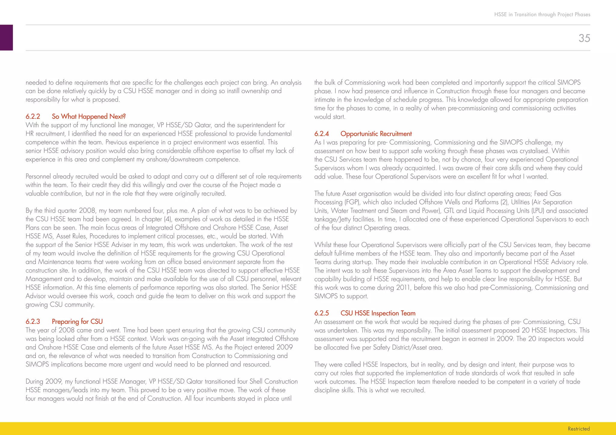 35
HSSE in Transition through Project Phases
Restricted
the bulk of Commissioning work had been completed and importantly support the critical SIMOPS
phase. I now had presence and influence in Construction through these four managers and became
intimate in the knowledge of schedule progress. This knowledge allowed for appropriate preparation
time for the phases to come, in a reality of when pre-commissioning and commissioning activities
would start.
6.2.4	 Opportunistic Recruitment
As I was preparing for pre- Commissioning, Commissioning and the SIMOPS challenge, my
assessment on how best to support safe working through these phases was crystalised. Within
the CSU Services team there happened to be, not by chance, four very experienced Operational
Supervisors whom I was already acquainted. I was aware of their core skills and where they could
add value. These four Operational Supervisors were an excellent fit for what I wanted.
The future Asset organisation would be divided into four distinct operating areas; Feed Gas
Processing (FGP), which also included Offshore Wells and Platforms (2), Utilities (Air Separation
Units, Water Treatment and Steam and Power), GTL and Liquid Processing Units (LPU) and associated
tankage/Jetty facilities. In time, I allocated one of these experienced Operational Supervisors to each
of the four distinct Operating areas.
Whilst these four Operational Supervisors were officially part of the CSU Services team, they became
default full-time members of the HSSE team. They also and importantly became part of the Asset
Teams during start-up. They made their invaluable contribution in an Operational HSSE Advisory role.
The intent was to salt these Supervisors into the Area Asset Teams to support the development and
capability building of HSSE requirements, and help to enable clear line responsibility for HSSE. But
this work was to come during 2011, before this we also had pre-Commissioning, Commissioning and
SIMOPS to support.
6.2.5	 CSU HSSE Inspection Team
An assessment on the work that would be required during the phases of pre- Commissioning, CSU
was undertaken. This was my responsibility. The initial assessment proposed 20 HSSE Inspectors. This
assessment was supported and the recruitment began in earnest in 2009. The 20 inspectors would
be allocated five per Safety District/Asset area.
They were called HSSE Inspectors, but in reality, and by design and intent, their purpose was to
carry out roles that supported the implementation of trade standards of work that resulted in safe
work outcomes. The HSSE Inspection team therefore needed to be competent in a variety of trade
discipline skills. This is what we recruited.
needed to define requirements that are specific for the challenges each project can bring. An analysis
can be done relatively quickly by a CSU HSSE manager and in doing so instill ownership and
responsibility for what is proposed.
6.2.2	 So What Happened Next?
With the support of my functional line manager, VP HSSE/SD Qatar, and the superintendent for
HR recruitment, I identified the need for an experienced HSSE professional to provide fundamental
competence within the team. Previous experience in a project environment was essential. This
senior HSSE advisory position would also bring considerable offshore expertise to offset my lack of
experience in this area and complement my onshore/downstream competence.
Personnel already recruited would be asked to adapt and carry out a different set of role requirements
within the team. To their credit they did this willingly and over the course of the Project made a
valuable contribution, but not in the role that they were originally recruited.
By the third quarter 2008, my team numbered four, plus me. A plan of what was to be achieved by
the CSU HSSE team had been agreed. In chapter (4), examples of work as detailed in the HSSE
Plans can be seen. The main focus areas of Integrated Offshore and Onshore HSSE Case, Asset
HSSE MS, Asset Rules, Procedures to implement critical processes, etc., would be started. With
the support of the Senior HSSE Adviser in my team, this work was undertaken. The work of the rest
of my team would involve the definition of HSSE requirements for the growing CSU Operational
and Maintenance teams that were working from an office based environment separate from the
construction site. In addition, the work of the CSU HSSE team was directed to support effective HSSE
Management and to develop, maintain and make available for the use of all CSU personnel, relevant
HSSE information. At this time elements of performance reporting was also started. The Senior HSSE
Advisor would oversee this work, coach and guide the team to deliver on this work and support the
growing CSU community.
6.2.3	 Preparing for CSU
The year of 2008 came and went. Time had been spent ensuring that the growing CSU community
was being looked after from a HSSE context. Work was on-going with the Asset integrated Offshore
and Onshore HSSE Case and elements of the future Asset HSSE MS. As the Project entered 2009
and on, the relevance of what was needed to transition from Construction to Commissioning and
SIMOPS implications became more urgent and would need to be planned and resourced.
During 2009, my functional HSSE Manager, VP HSSE/SD Qatar transitioned four Shell Construction
HSSE managers/leads into my team. This proved to be a very positive move. The work of these
four managers would not finish at the end of Construction. All four incumbents stayed in place until
 