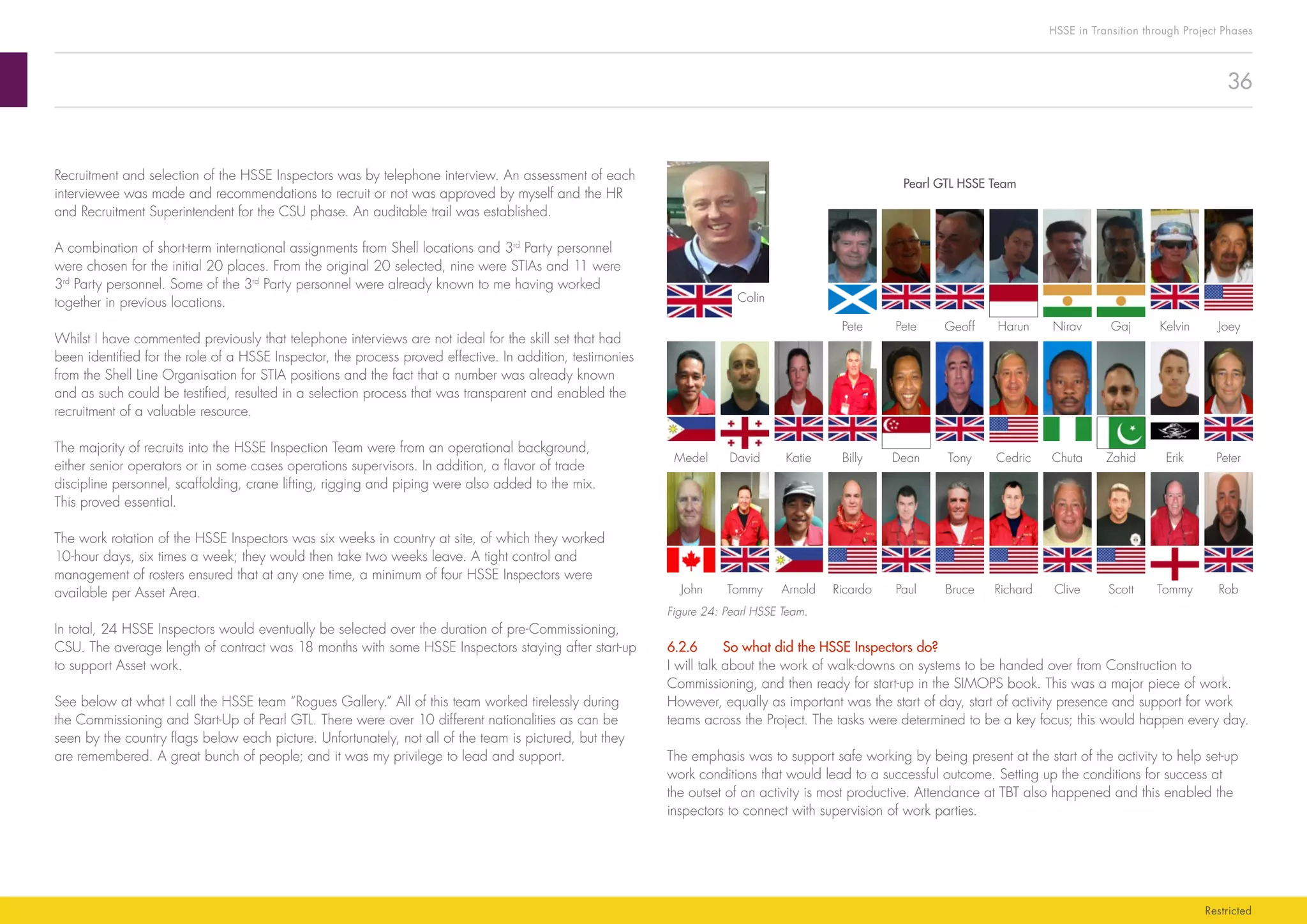36
HSSE in Transition through Project Phases
Restricted
Rob
David Katie
TommyScottCliveRichardBrucePaulRicardoArnoldTommyJohn
CedricTonyDeanBillyMedel
Colin
Erik PeterChuta Zahid
JoeyPete Pete KelvinNirav GajGeoff Harun
Pearl GTL HSSE Team
Figure 24: Pearl HSSE Team.
6.2.6	 So what did the HSSE Inspectors do?
I will talk about the work of walk-downs on systems to be handed over from Construction to
Commissioning, and then ready for start-up in the SIMOPS book. This was a major piece of work.
However, equally as important was the start of day, start of activity presence and support for work
teams across the Project. The tasks were determined to be a key focus; this would happen every day.
The emphasis was to support safe working by being present at the start of the activity to help set-up
work conditions that would lead to a successful outcome. Setting up the conditions for success at
the outset of an activity is most productive. Attendance at TBT also happened and this enabled the
inspectors to connect with supervision of work parties.
Recruitment and selection of the HSSE Inspectors was by telephone interview. An assessment of each
interviewee was made and recommendations to recruit or not was approved by myself and the HR
and Recruitment Superintendent for the CSU phase. An auditable trail was established.
A combination of short-term international assignments from Shell locations and 3rd
Party personnel
were chosen for the initial 20 places. From the original 20 selected, nine were STIAs and 11 were
3rd
Party personnel. Some of the 3rd
Party personnel were already known to me having worked
together in previous locations.
Whilst I have commented previously that telephone interviews are not ideal for the skill set that had
been identified for the role of a HSSE Inspector, the process proved effective. In addition, testimonies
from the Shell Line Organisation for STIA positions and the fact that a number was already known
and as such could be testified, resulted in a selection process that was transparent and enabled the
recruitment of a valuable resource.
The majority of recruits into the HSSE Inspection Team were from an operational background,
either senior operators or in some cases operations supervisors. In addition, a flavor of trade
discipline personnel, scaffolding, crane lifting, rigging and piping were also added to the mix.
This proved essential.
The work rotation of the HSSE Inspectors was six weeks in country at site, of which they worked
10-hour days, six times a week; they would then take two weeks leave. A tight control and
management of rosters ensured that at any one time, a minimum of four HSSE Inspectors were
available per Asset Area.
In total, 24 HSSE Inspectors would eventually be selected over the duration of pre-Commissioning,
CSU. The average length of contract was 18 months with some HSSE Inspectors staying after start-up
to support Asset work.
See below at what I call the HSSE team “Rogues Gallery.” All of this team worked tirelessly during
the Commissioning and Start-Up of Pearl GTL. There were over 10 different nationalities as can be
seen by the country flags below each picture. Unfortunately, not all of the team is pictured, but they
are remembered. A great bunch of people; and it was my privilege to lead and support.
 