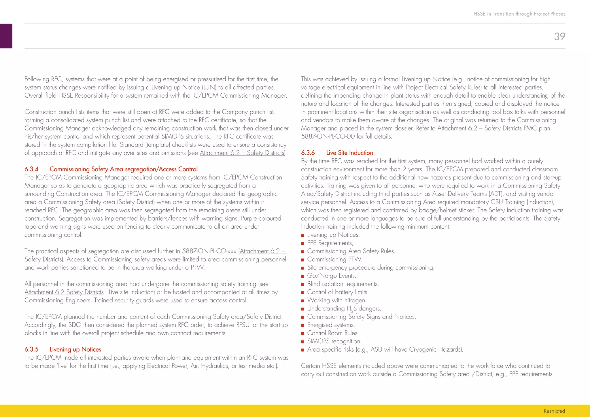 39
HSSE in Transition through Project Phases
Restricted
This was achieved by issuing a formal Livening up Notice (e.g., notice of commissioning for high
voltage electrical equipment in line with Project Electrical Safety Rules) to all interested parties,
defining the impending change in plant status with enough detail to enable clear understanding of the
nature and location of the changes. Interested parties then signed, copied and displayed the notice
in prominent locations within their site organisation as well as conducting tool box talks with personnel
and vendors to make them aware of the changes. The original was returned to the Commissioning
Manager and placed in the system dossier. Refer to Attachment 6.2 – Safety Districts PMC plan
5887-ON-PL-CO-00 for full details.
6.3.6	 Live Site Induction
By the time RFC was reached for the first system, many personnel had worked within a purely
construction environment for more than 2 years. The IC/EPCM prepared and conducted classroom
Safety training with respect to the additional new hazards present due to commissioning and start-up
activities. Training was given to all personnel who were required to work in a Commissioning Safety
Area/Safety District including third parties such as Asset Delivery Teams (ADT), and visiting vendor
service personnel. Access to a Commissioning Area required mandatory CSU Training (Induction),
which was then registered and confirmed by badge/helmet sticker. The Safety Induction training was
conducted in one or more languages to be sure of full understanding by the participants. The Safety
Induction training included the following minimum content:
■■ Livening up Notices.
■■ PPE Requirements,
■■ Commissioning Area Safety Rules.
■■ Commissioning PTW.
■■ Site emergency procedure during commissioning.
■■ Go/No-go Events.
■■ Blind isolation requirements.
■■ Control of battery limits.
■■ Working with nitrogen.
■■ Understanding H2
S dangers.
■■ Commissioning Safety Signs and Notices.
■■ Energised systems.
■■ Control Room Rules.
■■ SIMOPS recognition.
■■ Area specific risks (e.g., ASU will have Cryogenic Hazards).
Certain HSSE elements included above were communicated to the work force who continued to
carry out construction work outside a Commissioning Safety area /District, e.g., PPE requirements
Following RFC, systems that were at a point of being energised or pressurised for the first time, the
system status changes were notified by issuing a Livening up Notice (LUN) to all affected parties.
Overall field HSSE Responsibility for a system remained with the IC/EPCM Commissioning Manager.
Construction punch lists items that were still open at RFC were added to the Company punch list,
forming a consolidated system punch list and were attached to the RFC certificate, so that the
Commissioning Manager acknowledged any remaining construction work that was then closed under
his/her system control and which represent potential SIMOPS situations. The RFC certificate was
stored in the system compilation file. Standard (template) checklists were used to ensure a consistency
of approach at RFC and mitigate any over sites and omissions (see Attachment 6.2 – Safety Districts)
6.3.4	 Commissioning Safety Area segregation/Access Control
The IC/EPCM Commissioning Manager required one or more systems from IC/EPCM Construction
Manager so as to generate a geographic area which was practically segregated from a
surrounding Construction area. The IC/EPCM Commissioning Manager declared this geographic
area a Commissioning Safety area (Safety District) when one or more of the systems within it
reached RFC. The geographic area was then segregated from the remaining areas still under
construction. Segregation was implemented by barriers/fences with warning signs. Purple coloured
tape and warning signs were used on fencing to clearly communicate to all an area under
commissioning control.
The practical aspects of segregation are discussed further in 5887-ON-PL-CO-xxx (Attachment 6.2 –
Safety Districts). Access to Commissioning safety areas were limited to area commissioning personnel
and work parties sanctioned to be in the area working under a PTW.
All personnel in the commissioning area had undergone the commissioning safety training (see
Attachment 6.2 Safety Districts - Live site induction) or be hosted and accompanied at all times by
Commissioning Engineers. Trained security guards were used to ensure access control.
The IC/EPCM planned the number and content of each Commissioning Safety area/Safety District.
Accordingly, the SDO then considered the planned system RFC order, to achieve RFSU for the start-up
blocks in line with the overall project schedule and own contract requirements.
6.3.5	 Livening up Notices
The IC/EPCM made all interested parties aware when plant and equipment within an RFC system was
to be made ‘live’ for the first time (i.e., applying Electrical Power, Air, Hydraulics, or test media etc.).
 