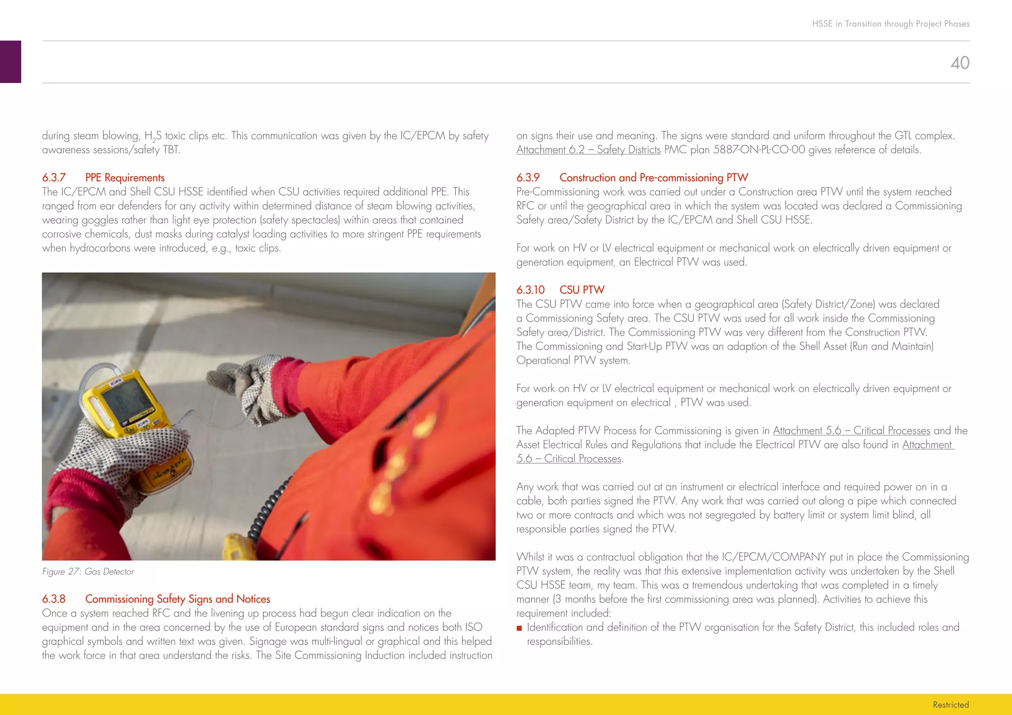 40
HSSE in Transition through Project Phases
Restricted
on signs their use and meaning. The signs were standard and uniform throughout the GTL complex.
Attachment 6.2 – Safety Districts PMC plan 5887-ON-PL-CO-00 gives reference of details.
6.3.9	 Construction and Pre-commissioning PTW
Pre-Commissioning work was carried out under a Construction area PTW until the system reached
RFC or until the geographical area in which the system was located was declared a Commissioning
Safety area/Safety District by the IC/EPCM and Shell CSU HSSE.
For work on HV or LV electrical equipment or mechanical work on electrically driven equipment or
generation equipment, an Electrical PTW was used.
6.3.10	 CSU PTW
The CSU PTW came into force when a geographical area (Safety District/Zone) was declared
a Commissioning Safety area. The CSU PTW was used for all work inside the Commissioning
Safety area/District. The Commissioning PTW was very different from the Construction PTW.
The Commissioning and Start-Up PTW was an adaption of the Shell Asset (Run and Maintain)
Operational PTW system.
For work on HV or LV electrical equipment or mechanical work on electrically driven equipment or
generation equipment on electrical , PTW was used.
The Adapted PTW Process for Commissioning is given in Attachment 5.6 – Critical Processes and the
Asset Electrical Rules and Regulations that include the Electrical PTW are also found in Attachment
5.6 – Critical Processes.
Any work that was carried out at an instrument or electrical interface and required power on in a
cable, both parties signed the PTW. Any work that was carried out along a pipe which connected
two or more contracts and which was not segregated by battery limit or system limit blind, all
responsible parties signed the PTW.
Whilst it was a contractual obligation that the IC/EPCM/COMPANY put in place the Commissioning
PTW system, the reality was that this extensive implementation activity was undertaken by the Shell
CSU HSSE team, my team. This was a tremendous undertaking that was completed in a timely
manner (3 months before the first commissioning area was planned). Activities to achieve this
requirement included:
■■ Identification and definition of the PTW organisation for the Safety District, this included roles and
responsibilities.
during steam blowing, H2
S toxic clips etc. This communication was given by the IC/EPCM by safety
awareness sessions/safety TBT.
6.3.7	 PPE Requirements
The IC/EPCM and Shell CSU HSSE identified when CSU activities required additional PPE. This
ranged from ear defenders for any activity within determined distance of steam blowing activities,
wearing goggles rather than light eye protection (safety spectacles) within areas that contained
corrosive chemicals, dust masks during catalyst loading activities to more stringent PPE requirements
when hydrocarbons were introduced, e.g., toxic clips.
Figure 27: Gas Detector
6.3.8	 Commissioning Safety Signs and Notices
Once a system reached RFC and the livening up process had begun clear indication on the
equipment and in the area concerned by the use of European standard signs and notices both ISO
graphical symbols and written text was given. Signage was multi-lingual or graphical and this helped
the work force in that area understand the risks. The Site Commissioning Induction included instruction
 
