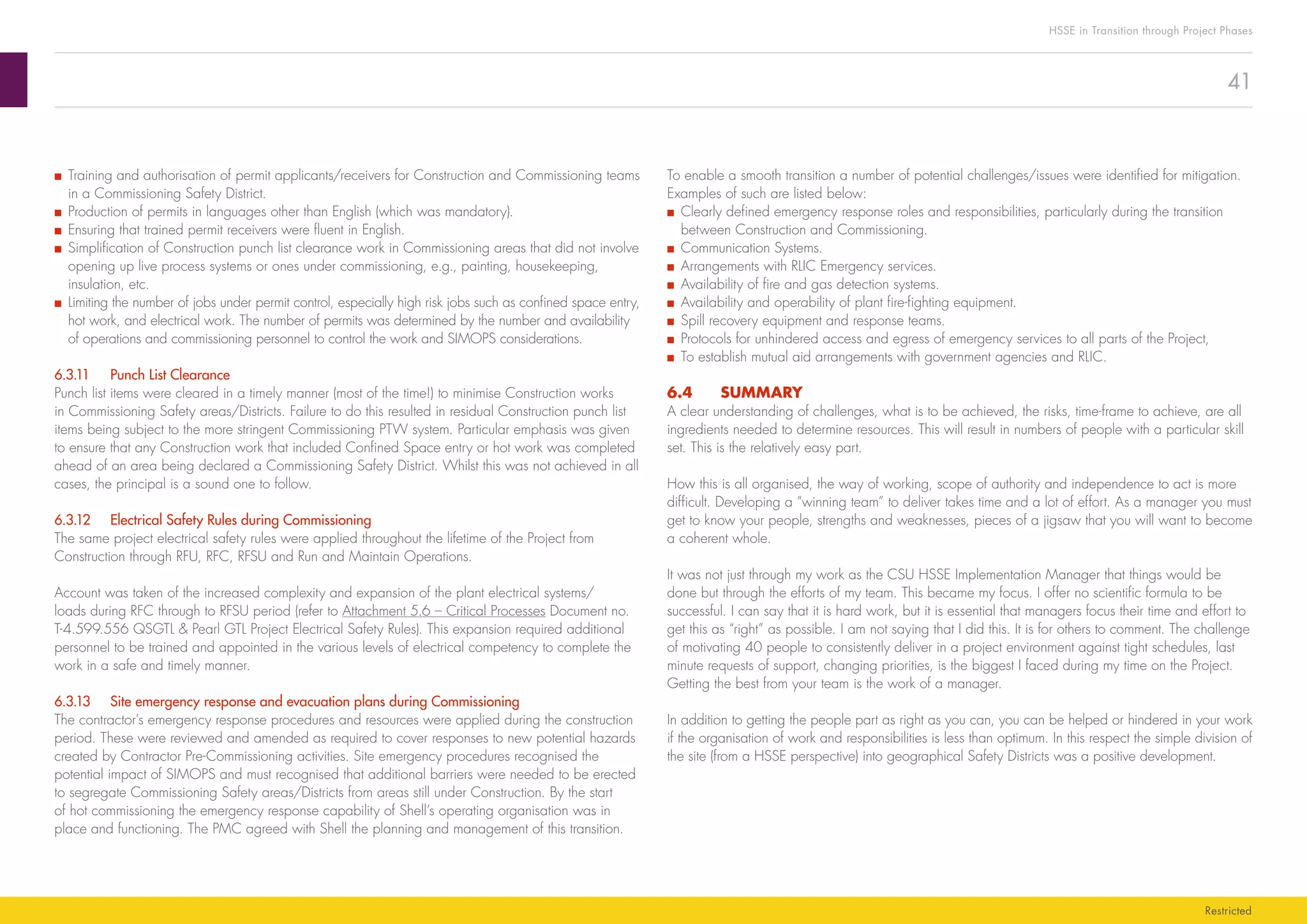 41
HSSE in Transition through Project Phases
Restricted
To enable a smooth transition a number of potential challenges/issues were identified for mitigation.
Examples of such are listed below:
■■ Clearly defined emergency response roles and responsibilities, particularly during the transition
between Construction and Commissioning.
■■ Communication Systems.
■■ Arrangements with RLIC Emergency services.
■■ Availability of fire and gas detection systems.
■■ Availability and operability of plant fire-fighting equipment.
■■ Spill recovery equipment and response teams.
■■ Protocols for unhindered access and egress of emergency services to all parts of the Project,
■■ To establish mutual aid arrangements with government agencies and RLIC.
6.4	SUMMARY
A clear understanding of challenges, what is to be achieved, the risks, time-frame to achieve, are all
ingredients needed to determine resources. This will result in numbers of people with a particular skill
set. This is the relatively easy part.
How this is all organised, the way of working, scope of authority and independence to act is more
difficult. Developing a “winning team” to deliver takes time and a lot of effort. As a manager you must
get to know your people, strengths and weaknesses, pieces of a jigsaw that you will want to become
a coherent whole.
It was not just through my work as the CSU HSSE Implementation Manager that things would be
done but through the efforts of my team. This became my focus. I offer no scientific formula to be
successful. I can say that it is hard work, but it is essential that managers focus their time and effort to
get this as “right” as possible. I am not saying that I did this. It is for others to comment. The challenge
of motivating 40 people to consistently deliver in a project environment against tight schedules, last
minute requests of support, changing priorities, is the biggest I faced during my time on the Project.
Getting the best from your team is the work of a manager.
In addition to getting the people part as right as you can, you can be helped or hindered in your work
if the organisation of work and responsibilities is less than optimum. In this respect the simple division of
the site (from a HSSE perspective) into geographical Safety Districts was a positive development.
■■ Training and authorisation of permit applicants/receivers for Construction and Commissioning teams
in a Commissioning Safety District.
■■ Production of permits in languages other than English (which was mandatory).
■■ Ensuring that trained permit receivers were fluent in English.
■■ Simplification of Construction punch list clearance work in Commissioning areas that did not involve
opening up live process systems or ones under commissioning, e.g., painting, housekeeping,
insulation, etc.
■■ Limiting the number of jobs under permit control, especially high risk jobs such as confined space entry,
hot work, and electrical work. The number of permits was determined by the number and availability
of operations and commissioning personnel to control the work and SIMOPS considerations.
6.3.11	 Punch List Clearance
Punch list items were cleared in a timely manner (most of the time!) to minimise Construction works
in Commissioning Safety areas/Districts. Failure to do this resulted in residual Construction punch list
items being subject to the more stringent Commissioning PTW system. Particular emphasis was given
to ensure that any Construction work that included Confined Space entry or hot work was completed
ahead of an area being declared a Commissioning Safety District. Whilst this was not achieved in all
cases, the principal is a sound one to follow.
6.3.12	 Electrical Safety Rules during Commissioning
The same project electrical safety rules were applied throughout the lifetime of the Project from
Construction through RFU, RFC, RFSU and Run and Maintain Operations.
Account was taken of the increased complexity and expansion of the plant electrical systems/
loads during RFC through to RFSU period (refer to Attachment 5.6 – Critical Processes Document no.
T-4.599.556 QSGTL  Pearl GTL Project Electrical Safety Rules). This expansion required additional
personnel to be trained and appointed in the various levels of electrical competency to complete the
work in a safe and timely manner.
6.3.13	 Site emergency response and evacuation plans during Commissioning
The contractor’s emergency response procedures and resources were applied during the construction
period. These were reviewed and amended as required to cover responses to new potential hazards
created by Contractor Pre-Commissioning activities. Site emergency procedures recognised the
potential impact of SIMOPS and must recognised that additional barriers were needed to be erected
to segregate Commissioning Safety areas/Districts from areas still under Construction. By the start
of hot commissioning the emergency response capability of Shell’s operating organisation was in
place and functioning. The PMC agreed with Shell the planning and management of this transition.
 