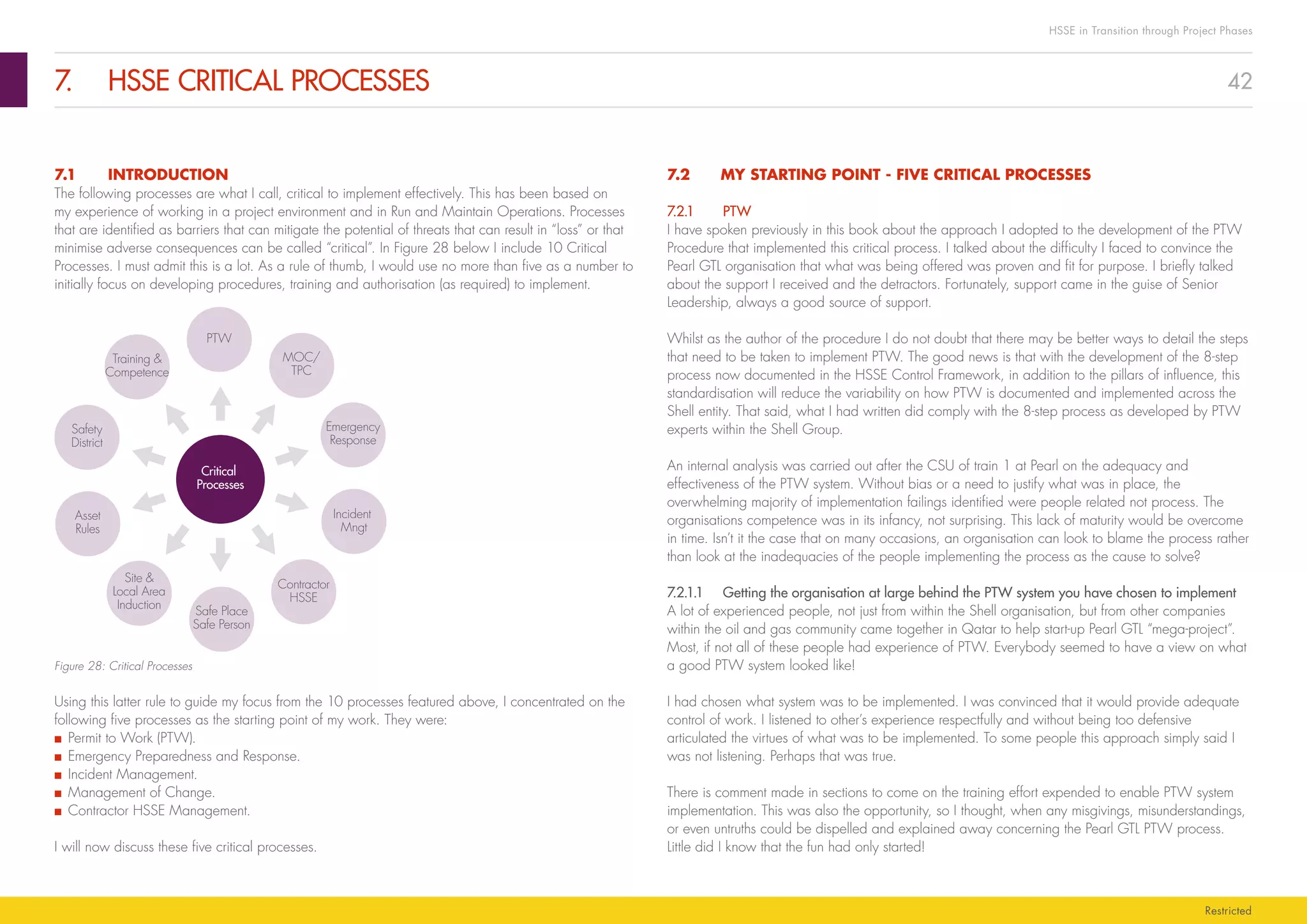 42
HSSE in Transition through Project Phases
Restricted
7.	 HSSE CRITICAL PROCESSES
7.2	 MY STARTING POINT - FIVE CRITICAL PROCESSES
7.2.1	PTW
I have spoken previously in this book about the approach I adopted to the development of the PTW
Procedure that implemented this critical process. I talked about the difficulty I faced to convince the
Pearl GTL organisation that what was being offered was proven and fit for purpose. I briefly talked
about the support I received and the detractors. Fortunately, support came in the guise of Senior
Leadership, always a good source of support.
Whilst as the author of the procedure I do not doubt that there may be better ways to detail the steps
that need to be taken to implement PTW. The good news is that with the development of the 8-step
process now documented in the HSSE Control Framework, in addition to the pillars of influence, this
standardisation will reduce the variability on how PTW is documented and implemented across the
Shell entity. That said, what I had written did comply with the 8-step process as developed by PTW
experts within the Shell Group.
An internal analysis was carried out after the CSU of train 1 at Pearl on the adequacy and
effectiveness of the PTW system. Without bias or a need to justify what was in place, the
overwhelming majority of implementation failings identified were people related not process. The
organisations competence was in its infancy, not surprising. This lack of maturity would be overcome
in time. Isn’t it the case that on many occasions, an organisation can look to blame the process rather
than look at the inadequacies of the people implementing the process as the cause to solve?
7.2.1.1	 Getting the organisation at large behind the PTW system you have chosen to implement
A lot of experienced people, not just from within the Shell organisation, but from other companies
within the oil and gas community came together in Qatar to help start-up Pearl GTL “mega-project”.
Most, if not all of these people had experience of PTW. Everybody seemed to have a view on what
a good PTW system looked like!
I had chosen what system was to be implemented. I was convinced that it would provide adequate
control of work. I listened to other’s experience respectfully and without being too defensive
articulated the virtues of what was to be implemented. To some people this approach simply said I
was not listening. Perhaps that was true.
There is comment made in sections to come on the training effort expended to enable PTW system
implementation. This was also the opportunity, so I thought, when any misgivings, misunderstandings,
or even untruths could be dispelled and explained away concerning the Pearl GTL PTW process.
Little did I know that the fun had only started!
7.1	INTRODUCTION
The following processes are what I call, critical to implement effectively. This has been based on
my experience of working in a project environment and in Run and Maintain Operations. Processes
that are identified as barriers that can mitigate the potential of threats that can result in “loss” or that
minimise adverse consequences can be called “critical”. In Figure 28 below I include 10 Critical
Processes. I must admit this is a lot. As a rule of thumb, I would use no more than five as a number to
initially focus on developing procedures, training and authorisation (as required) to implement.
Critical
Processes
PTW
MOC/
TPC
Emergency
Response
Incident
Mngt
Contractor
HSSE
Safe Place
Safe Person
Site 
Local Area
Induction
Asset
Rules
Safety
District
Training 
Competence
Figure 28: Critical Processes
Using this latter rule to guide my focus from the 10 processes featured above, I concentrated on the
following five processes as the starting point of my work. They were:
■■ Permit to Work (PTW).
■■ Emergency Preparedness and Response.
■■ Incident Management.
■■ Management of Change.
■■ Contractor HSSE Management.
I will now discuss these five critical processes.
 