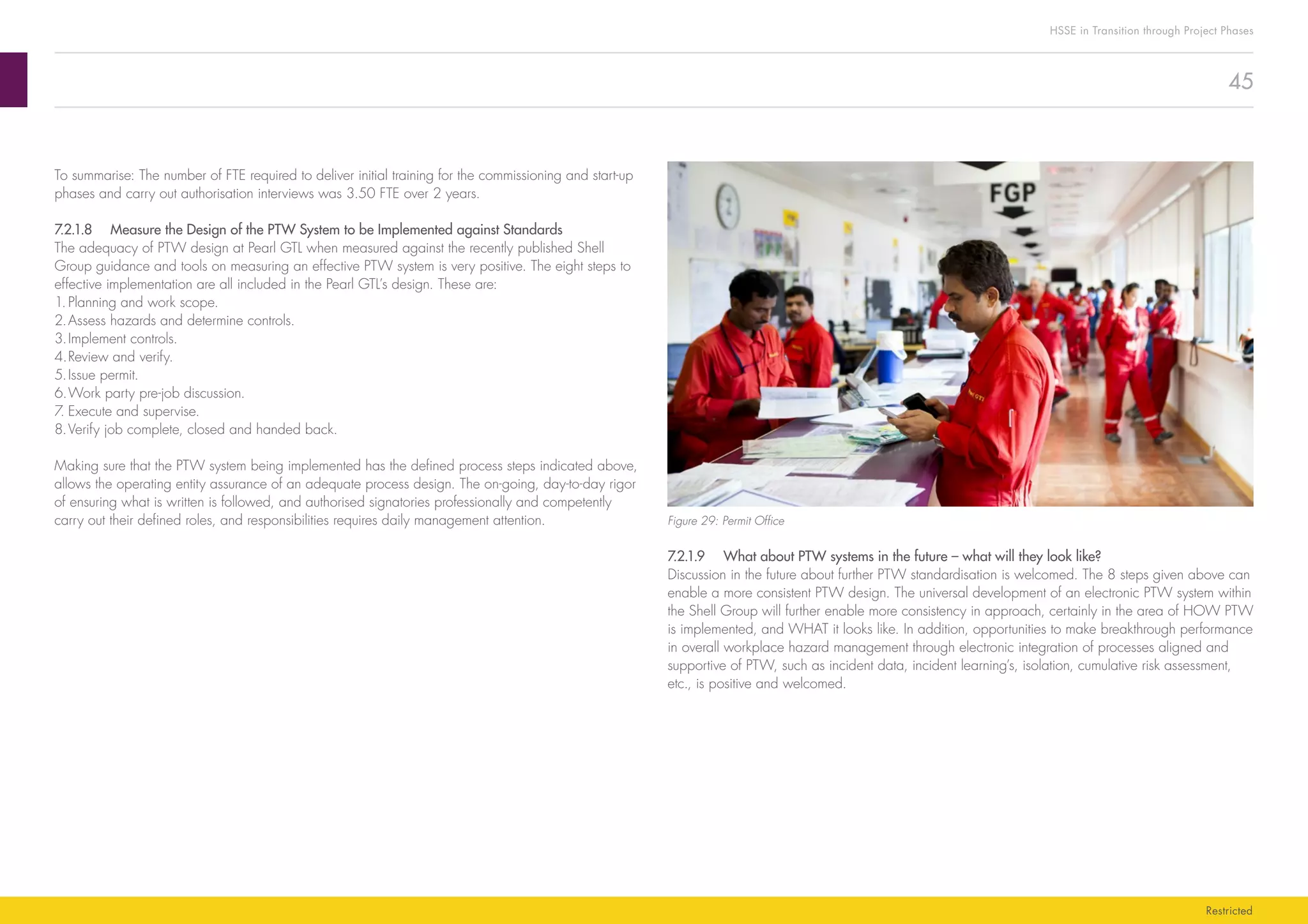 45
HSSE in Transition through Project Phases
Restricted
Figure 29: Permit Office
7.2.1.9	 What about PTW systems in the future – what will they look like?
Discussion in the future about further PTW standardisation is welcomed. The 8 steps given above can
enable a more consistent PTW design. The universal development of an electronic PTW system within
the Shell Group will further enable more consistency in approach, certainly in the area of HOW PTW
is implemented, and WHAT it looks like. In addition, opportunities to make breakthrough performance
in overall workplace hazard management through electronic integration of processes aligned and
supportive of PTW, such as incident data, incident learning’s, isolation, cumulative risk assessment,
etc., is positive and welcomed.
To summarise: The number of FTE required to deliver initial training for the commissioning and start-up
phases and carry out authorisation interviews was 3.50 FTE over 2 years.
7.2.1.8	 Measure the Design of the PTW System to be Implemented against Standards
The adequacy of PTW design at Pearl GTL when measured against the recently published Shell
Group guidance and tools on measuring an effective PTW system is very positive. The eight steps to
effective implementation are all included in the Pearl GTL’s design. These are:
1.	Planning and work scope.
2.	Assess hazards and determine controls.
3.	Implement controls.
4.	Review and verify.
5.	Issue permit.
6.	Work party pre-job discussion.
7.	Execute and supervise.
8.	Verify job complete, closed and handed back.
Making sure that the PTW system being implemented has the defined process steps indicated above,
allows the operating entity assurance of an adequate process design. The on-going, day-to-day rigor
of ensuring what is written is followed, and authorised signatories professionally and competently
carry out their defined roles, and responsibilities requires daily management attention.
 