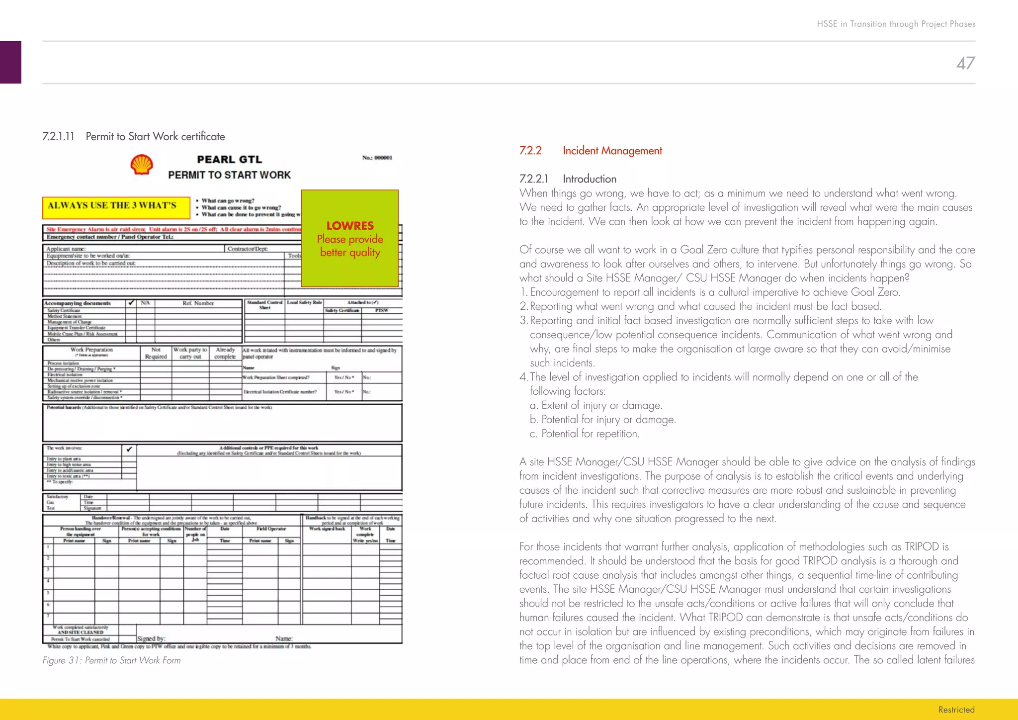 47
HSSE in Transition through Project Phases
Restricted
7.2.2	 Incident Management
7.2.2.1	Introduction
When things go wrong, we have to act; as a minimum we need to understand what went wrong.
We need to gather facts. An appropriate level of investigation will reveal what were the main causes
to the incident. We can then look at how we can prevent the incident from happening again.
Of course we all want to work in a Goal Zero culture that typifies personal responsibility and the care
and awareness to look after ourselves and others, to intervene. But unfortunately things go wrong. So
what should a Site HSSE Manager/ CSU HSSE Manager do when incidents happen?
1.	Encouragement to report all incidents is a cultural imperative to achieve Goal Zero.
2.	Reporting what went wrong and what caused the incident must be fact based.
3.	Reporting and initial fact based investigation are normally sufficient steps to take with low
consequence/low potential consequence incidents. Communication of what went wrong and
why, are final steps to make the organisation at large aware so that they can avoid/minimise
such incidents.
4.	The level of investigation applied to incidents will normally depend on one or all of the
following factors:
a.	Extent of injury or damage.
b.	Potential for injury or damage.
c.	Potential for repetition.
A site HSSE Manager/CSU HSSE Manager should be able to give advice on the analysis of findings
from incident investigations. The purpose of analysis is to establish the critical events and underlying
causes of the incident such that corrective measures are more robust and sustainable in preventing
future incidents. This requires investigators to have a clear understanding of the cause and sequence
of activities and why one situation progressed to the next.
For those incidents that warrant further analysis, application of methodologies such as TRIPOD is
recommended. It should be understood that the basis for good TRIPOD analysis is a thorough and
factual root cause analysis that includes amongst other things, a sequential time-line of contributing
events. The site HSSE Manager/CSU HSSE Manager must understand that certain investigations
should not be restricted to the unsafe acts/conditions or active failures that will only conclude that
human failures caused the incident. What TRIPOD can demonstrate is that unsafe acts/conditions do
not occur in isolation but are influenced by existing preconditions, which may originate from failures in
the top level of the organisation and line management. Such activities and decisions are removed in
time and place from end of the line operations, where the incidents occur. The so called latent failures
7.2.1.11	 Permit to Start Work certificate
Figure 31: Permit to Start Work Form
LOWRES
Please provide
better quality
 