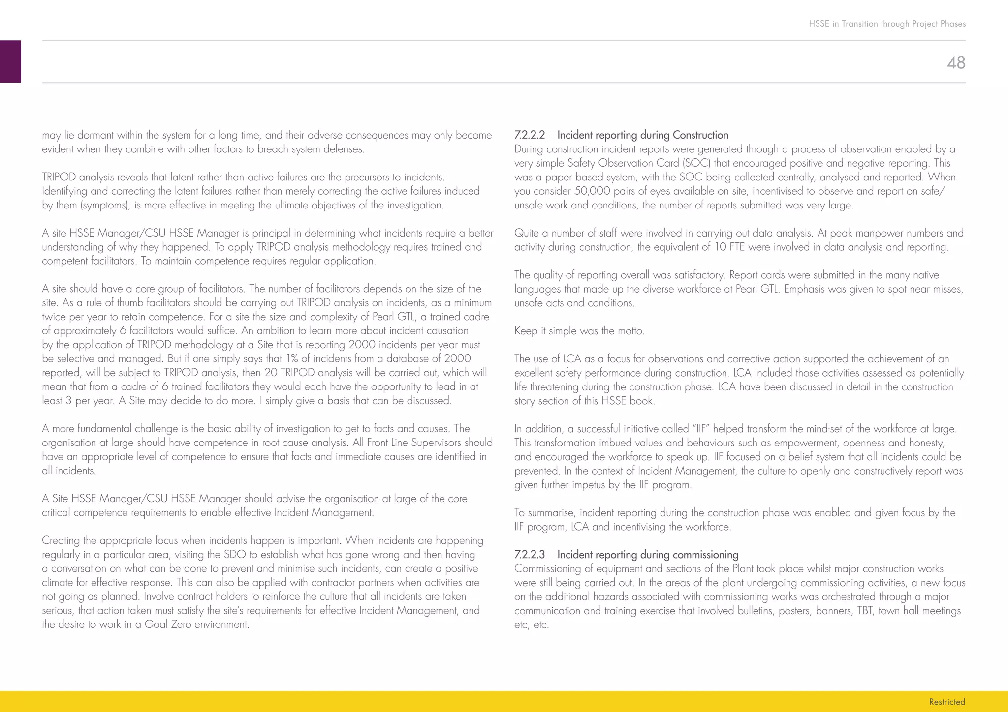 48
HSSE in Transition through Project Phases
Restricted
7.2.2.2	 Incident reporting during Construction
During construction incident reports were generated through a process of observation enabled by a
very simple Safety Observation Card (SOC) that encouraged positive and negative reporting. This
was a paper based system, with the SOC being collected centrally, analysed and reported. When
you consider 50,000 pairs of eyes available on site, incentivised to observe and report on safe/
unsafe work and conditions, the number of reports submitted was very large.
Quite a number of staff were involved in carrying out data analysis. At peak manpower numbers and
activity during construction, the equivalent of 10 FTE were involved in data analysis and reporting.
The quality of reporting overall was satisfactory. Report cards were submitted in the many native
languages that made up the diverse workforce at Pearl GTL. Emphasis was given to spot near misses,
unsafe acts and conditions.
Keep it simple was the motto.
The use of LCA as a focus for observations and corrective action supported the achievement of an
excellent safety performance during construction. LCA included those activities assessed as potentially
life threatening during the construction phase. LCA have been discussed in detail in the construction
story section of this HSSE book.
In addition, a successful initiative called “IIF” helped transform the mind-set of the workforce at large.
This transformation imbued values and behaviours such as empowerment, openness and honesty,
and encouraged the workforce to speak up. IIF focused on a belief system that all incidents could be
prevented. In the context of Incident Management, the culture to openly and constructively report was
given further impetus by the IIF program.
To summarise, incident reporting during the construction phase was enabled and given focus by the
IIF program, LCA and incentivising the workforce.
7.2.2.3	 Incident reporting during commissioning
Commissioning of equipment and sections of the Plant took place whilst major construction works
were still being carried out. In the areas of the plant undergoing commissioning activities, a new focus
on the additional hazards associated with commissioning works was orchestrated through a major
communication and training exercise that involved bulletins, posters, banners, TBT, town hall meetings
etc, etc.
may lie dormant within the system for a long time, and their adverse consequences may only become
evident when they combine with other factors to breach system defenses.
TRIPOD analysis reveals that latent rather than active failures are the precursors to incidents.
Identifying and correcting the latent failures rather than merely correcting the active failures induced
by them (symptoms), is more effective in meeting the ultimate objectives of the investigation.
A site HSSE Manager/CSU HSSE Manager is principal in determining what incidents require a better
understanding of why they happened. To apply TRIPOD analysis methodology requires trained and
competent facilitators. To maintain competence requires regular application.
A site should have a core group of facilitators. The number of facilitators depends on the size of the
site. As a rule of thumb facilitators should be carrying out TRIPOD analysis on incidents, as a minimum
twice per year to retain competence. For a site the size and complexity of Pearl GTL, a trained cadre
of approximately 6 facilitators would suffice. An ambition to learn more about incident causation
by the application of TRIPOD methodology at a Site that is reporting 2000 incidents per year must
be selective and managed. But if one simply says that 1% of incidents from a database of 2000
reported, will be subject to TRIPOD analysis, then 20 TRIPOD analysis will be carried out, which will
mean that from a cadre of 6 trained facilitators they would each have the opportunity to lead in at
least 3 per year. A Site may decide to do more. I simply give a basis that can be discussed.
A more fundamental challenge is the basic ability of investigation to get to facts and causes. The
organisation at large should have competence in root cause analysis. All Front Line Supervisors should
have an appropriate level of competence to ensure that facts and immediate causes are identified in
all incidents.
A Site HSSE Manager/CSU HSSE Manager should advise the organisation at large of the core
critical competence requirements to enable effective Incident Management.
Creating the appropriate focus when incidents happen is important. When incidents are happening
regularly in a particular area, visiting the SDO to establish what has gone wrong and then having
a conversation on what can be done to prevent and minimise such incidents, can create a positive
climate for effective response. This can also be applied with contractor partners when activities are
not going as planned. Involve contract holders to reinforce the culture that all incidents are taken
serious, that action taken must satisfy the site’s requirements for effective Incident Management, and
the desire to work in a Goal Zero environment.
 