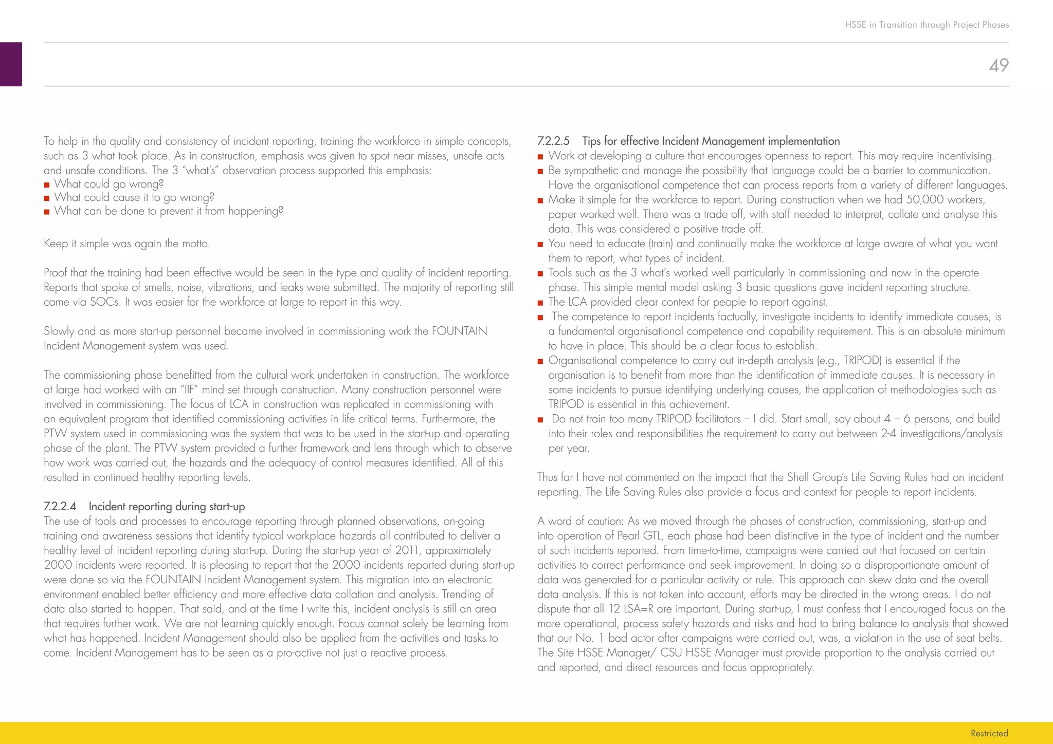 49
HSSE in Transition through Project Phases
Restricted
7.2.2.5	 Tips for effective Incident Management implementation
■■ Work at developing a culture that encourages openness to report. This may require incentivising.
■■ Be sympathetic and manage the possibility that language could be a barrier to communication.
Have the organisational competence that can process reports from a variety of different languages.
■■ Make it simple for the workforce to report. During construction when we had 50,000 workers,
paper worked well. There was a trade off, with staff needed to interpret, collate and analyse this
data. This was considered a positive trade off.
■■ You need to educate (train) and continually make the workforce at large aware of what you want
them to report, what types of incident.
■■ Tools such as the 3 what’s worked well particularly in commissioning and now in the operate
phase. This simple mental model asking 3 basic questions gave incident reporting structure.
■■ The LCA provided clear context for people to report against.
■■ The competence to report incidents factually, investigate incidents to identify immediate causes, is
a fundamental organisational competence and capability requirement. This is an absolute minimum
to have in place. This should be a clear focus to establish.
■■ Organisational competence to carry out in-depth analysis (e.g., TRIPOD) is essential if the
organisation is to benefit from more than the identification of immediate causes. It is necessary in
some incidents to pursue identifying underlying causes, the application of methodologies such as
TRIPOD is essential in this achievement.
■■ Do not train too many TRIPOD facilitators – I did. Start small, say about 4 – 6 persons, and build
into their roles and responsibilities the requirement to carry out between 2-4 investigations/analysis
per year.
Thus far I have not commented on the impact that the Shell Group’s Life Saving Rules had on incident
reporting. The Life Saving Rules also provide a focus and context for people to report incidents.
A word of caution: As we moved through the phases of construction, commissioning, start-up and
into operation of Pearl GTL, each phase had been distinctive in the type of incident and the number
of such incidents reported. From time-to-time, campaigns were carried out that focused on certain
activities to correct performance and seek improvement. In doing so a disproportionate amount of
data was generated for a particular activity or rule. This approach can skew data and the overall
data analysis. If this is not taken into account, efforts may be directed in the wrong areas. I do not
dispute that all 12 LSA=R are important. During start-up, I must confess that I encouraged focus on the
more operational, process safety hazards and risks and had to bring balance to analysis that showed
that our No. 1 bad actor after campaigns were carried out, was, a violation in the use of seat belts.
The Site HSSE Manager/ CSU HSSE Manager must provide proportion to the analysis carried out
and reported, and direct resources and focus appropriately.
To help in the quality and consistency of incident reporting, training the workforce in simple concepts,
such as 3 what took place. As in construction, emphasis was given to spot near misses, unsafe acts
and unsafe conditions. The 3 “what’s” observation process supported this emphasis:
■■ What could go wrong?
■■ What could cause it to go wrong?
■■ What can be done to prevent it from happening?
Keep it simple was again the motto.
Proof that the training had been effective would be seen in the type and quality of incident reporting.
Reports that spoke of smells, noise, vibrations, and leaks were submitted. The majority of reporting still
came via SOCs. It was easier for the workforce at large to report in this way.
Slowly and as more start-up personnel became involved in commissioning work the FOUNTAIN
Incident Management system was used.
The commissioning phase benefitted from the cultural work undertaken in construction. The workforce
at large had worked with an “IIF” mind set through construction. Many construction personnel were
involved in commissioning. The focus of LCA in construction was replicated in commissioning with
an equivalent program that identified commissioning activities in life critical terms. Furthermore, the
PTW system used in commissioning was the system that was to be used in the start-up and operating
phase of the plant. The PTW system provided a further framework and lens through which to observe
how work was carried out, the hazards and the adequacy of control measures identified. All of this
resulted in continued healthy reporting levels.
7.2.2.4	 Incident reporting during start-up
The use of tools and processes to encourage reporting through planned observations, on-going
training and awareness sessions that identify typical workplace hazards all contributed to deliver a
healthy level of incident reporting during start-up. During the start-up year of 2011, approximately
2000 incidents were reported. It is pleasing to report that the 2000 incidents reported during start-up
were done so via the FOUNTAIN Incident Management system. This migration into an electronic
environment enabled better efficiency and more effective data collation and analysis. Trending of
data also started to happen. That said, and at the time I write this, incident analysis is still an area
that requires further work. We are not learning quickly enough. Focus cannot solely be learning from
what has happened. Incident Management should also be applied from the activities and tasks to
come. Incident Management has to be seen as a pro-active not just a reactive process.
 