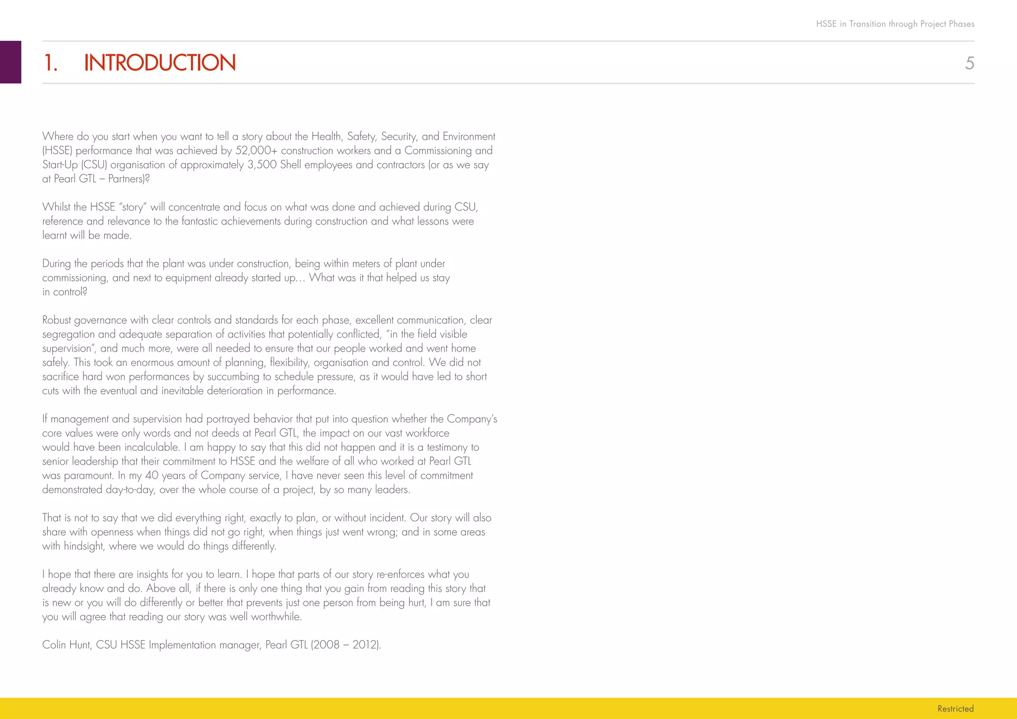 5
HSSE in Transition through Project Phases
Restricted
1.	INTRODUCTION
Where do you start when you want to tell a story about the Health, Safety, Security, and Environment
(HSSE) performance that was achieved by 52,000+ construction workers and a Commissioning and
Start-Up (CSU) organisation of approximately 3,500 Shell employees and contractors (or as we say
at Pearl GTL – Partners)?
Whilst the HSSE “story” will concentrate and focus on what was done and achieved during CSU,
reference and relevance to the fantastic achievements during construction and what lessons were
learnt will be made.
During the periods that the plant was under construction, being within meters of plant under
commissioning, and next to equipment already started up… What was it that helped us stay
in control?
Robust governance with clear controls and standards for each phase, excellent communication, clear
segregation and adequate separation of activities that potentially conflicted, “in the field visible
supervision”, and much more, were all needed to ensure that our people worked and went home
safely. This took an enormous amount of planning, flexibility, organisation and control. We did not
sacrifice hard won performances by succumbing to schedule pressure, as it would have led to short
cuts with the eventual and inevitable deterioration in performance.
If management and supervision had portrayed behavior that put into question whether the Company’s
core values were only words and not deeds at Pearl GTL, the impact on our vast workforce
would have been incalculable. I am happy to say that this did not happen and it is a testimony to
senior leadership that their commitment to HSSE and the welfare of all who worked at Pearl GTL
was paramount. In my 40 years of Company service, I have never seen this level of commitment
demonstrated day-to-day, over the whole course of a project, by so many leaders.
That is not to say that we did everything right, exactly to plan, or without incident. Our story will also
share with openness when things did not go right, when things just went wrong; and in some areas
with hindsight, where we would do things differently.
I hope that there are insights for you to learn. I hope that parts of our story re-enforces what you
already know and do. Above all, if there is only one thing that you gain from reading this story that
is new or you will do differently or better that prevents just one person from being hurt, I am sure that
you will agree that reading our story was well worthwhile.
Colin Hunt, CSU HSSE Implementation manager, Pearl GTL (2008 – 2012).
 