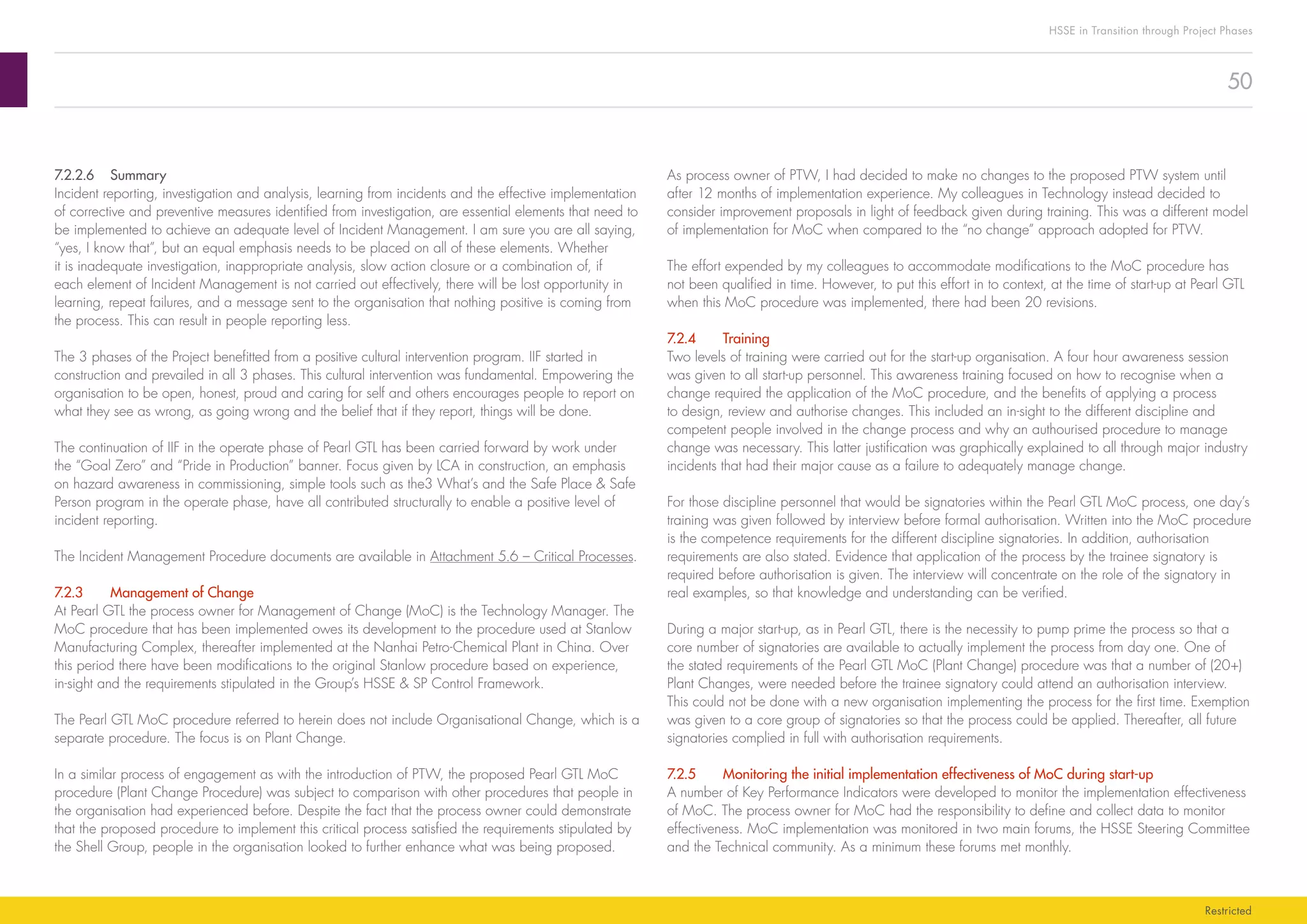 50
HSSE in Transition through Project Phases
Restricted
As process owner of PTW, I had decided to make no changes to the proposed PTW system until
after 12 months of implementation experience. My colleagues in Technology instead decided to
consider improvement proposals in light of feedback given during training. This was a different model
of implementation for MoC when compared to the “no change” approach adopted for PTW.
The effort expended by my colleagues to accommodate modifications to the MoC procedure has
not been qualified in time. However, to put this effort in to context, at the time of start-up at Pearl GTL
when this MoC procedure was implemented, there had been 20 revisions.
7.2.4	Training
Two levels of training were carried out for the start-up organisation. A four hour awareness session
was given to all start-up personnel. This awareness training focused on how to recognise when a
change required the application of the MoC procedure, and the benefits of applying a process
to design, review and authorise changes. This included an in-sight to the different discipline and
competent people involved in the change process and why an authourised procedure to manage
change was necessary. This latter justification was graphically explained to all through major industry
incidents that had their major cause as a failure to adequately manage change.
For those discipline personnel that would be signatories within the Pearl GTL MoC process, one day’s
training was given followed by interview before formal authorisation. Written into the MoC procedure
is the competence requirements for the different discipline signatories. In addition, authorisation
requirements are also stated. Evidence that application of the process by the trainee signatory is
required before authorisation is given. The interview will concentrate on the role of the signatory in
real examples, so that knowledge and understanding can be verified.
During a major start-up, as in Pearl GTL, there is the necessity to pump prime the process so that a
core number of signatories are available to actually implement the process from day one. One of
the stated requirements of the Pearl GTL MoC (Plant Change) procedure was that a number of (20+)
Plant Changes, were needed before the trainee signatory could attend an authorisation interview.
This could not be done with a new organisation implementing the process for the first time. Exemption
was given to a core group of signatories so that the process could be applied. Thereafter, all future
signatories complied in full with authorisation requirements.
7.2.5	 Monitoring the initial implementation effectiveness of MoC during start-up
A number of Key Performance Indicators were developed to monitor the implementation effectiveness
of MoC. The process owner for MoC had the responsibility to define and collect data to monitor
effectiveness. MoC implementation was monitored in two main forums, the HSSE Steering Committee
and the Technical community. As a minimum these forums met monthly.
7.2.2.6	Summary
Incident reporting, investigation and analysis, learning from incidents and the effective implementation
of corrective and preventive measures identified from investigation, are essential elements that need to
be implemented to achieve an adequate level of Incident Management. I am sure you are all saying,
“yes, I know that”, but an equal emphasis needs to be placed on all of these elements. Whether
it is inadequate investigation, inappropriate analysis, slow action closure or a combination of, if
each element of Incident Management is not carried out effectively, there will be lost opportunity in
learning, repeat failures, and a message sent to the organisation that nothing positive is coming from
the process. This can result in people reporting less.
The 3 phases of the Project benefitted from a positive cultural intervention program. IIF started in
construction and prevailed in all 3 phases. This cultural intervention was fundamental. Empowering the
organisation to be open, honest, proud and caring for self and others encourages people to report on
what they see as wrong, as going wrong and the belief that if they report, things will be done.
The continuation of IIF in the operate phase of Pearl GTL has been carried forward by work under
the “Goal Zero” and “Pride in Production” banner. Focus given by LCA in construction, an emphasis
on hazard awareness in commissioning, simple tools such as the3 What’s and the Safe Place  Safe
Person program in the operate phase, have all contributed structurally to enable a positive level of
incident reporting.
The Incident Management Procedure documents are available in Attachment 5.6 – Critical Processes.
7.2.3	 Management of Change
At Pearl GTL the process owner for Management of Change (MoC) is the Technology Manager. The
MoC procedure that has been implemented owes its development to the procedure used at Stanlow
Manufacturing Complex, thereafter implemented at the Nanhai Petro-Chemical Plant in China. Over
this period there have been modifications to the original Stanlow procedure based on experience,
in-sight and the requirements stipulated in the Group’s HSSE  SP Control Framework.
The Pearl GTL MoC procedure referred to herein does not include Organisational Change, which is a
separate procedure. The focus is on Plant Change.
In a similar process of engagement as with the introduction of PTW, the proposed Pearl GTL MoC
procedure (Plant Change Procedure) was subject to comparison with other procedures that people in
the organisation had experienced before. Despite the fact that the process owner could demonstrate
that the proposed procedure to implement this critical process satisfied the requirements stipulated by
the Shell Group, people in the organisation looked to further enhance what was being proposed.
 