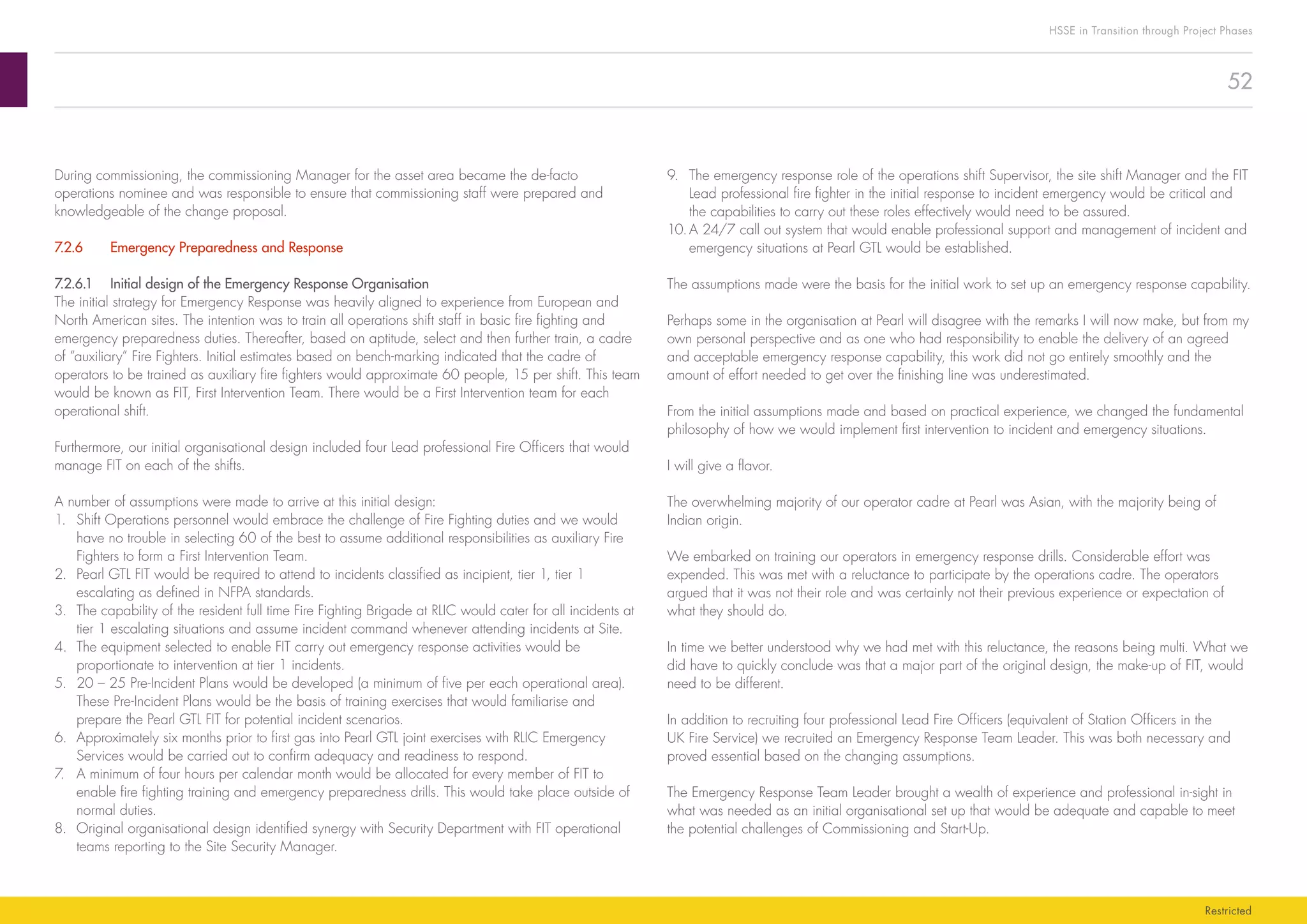 52
HSSE in Transition through Project Phases
Restricted
9.	 The emergency response role of the operations shift Supervisor, the site shift Manager and the FIT
Lead professional fire fighter in the initial response to incident emergency would be critical and
the capabilities to carry out these roles effectively would need to be assured.
10.	A 24/7 call out system that would enable professional support and management of incident and
emergency situations at Pearl GTL would be established.
The assumptions made were the basis for the initial work to set up an emergency response capability.
Perhaps some in the organisation at Pearl will disagree with the remarks I will now make, but from my
own personal perspective and as one who had responsibility to enable the delivery of an agreed
and acceptable emergency response capability, this work did not go entirely smoothly and the
amount of effort needed to get over the finishing line was underestimated.
From the initial assumptions made and based on practical experience, we changed the fundamental
philosophy of how we would implement first intervention to incident and emergency situations.
I will give a flavor.
The overwhelming majority of our operator cadre at Pearl was Asian, with the majority being of
Indian origin.
We embarked on training our operators in emergency response drills. Considerable effort was
expended. This was met with a reluctance to participate by the operations cadre. The operators
argued that it was not their role and was certainly not their previous experience or expectation of
what they should do.
In time we better understood why we had met with this reluctance, the reasons being multi. What we
did have to quickly conclude was that a major part of the original design, the make-up of FIT, would
need to be different.
In addition to recruiting four professional Lead Fire Officers (equivalent of Station Officers in the
UK Fire Service) we recruited an Emergency Response Team Leader. This was both necessary and
proved essential based on the changing assumptions.
The Emergency Response Team Leader brought a wealth of experience and professional in-sight in
what was needed as an initial organisational set up that would be adequate and capable to meet
the potential challenges of Commissioning and Start-Up.
During commissioning, the commissioning Manager for the asset area became the de-facto
operations nominee and was responsible to ensure that commissioning staff were prepared and
knowledgeable of the change proposal.
7.2.6	 Emergency Preparedness and Response
7.2.6.1	 Initial design of the Emergency Response Organisation
The initial strategy for Emergency Response was heavily aligned to experience from European and
North American sites. The intention was to train all operations shift staff in basic fire fighting and
emergency preparedness duties. Thereafter, based on aptitude, select and then further train, a cadre
of “auxiliary” Fire Fighters. Initial estimates based on bench-marking indicated that the cadre of
operators to be trained as auxiliary fire fighters would approximate 60 people, 15 per shift. This team
would be known as FIT, First Intervention Team. There would be a First Intervention team for each
operational shift.
Furthermore, our initial organisational design included four Lead professional Fire Officers that would
manage FIT on each of the shifts.
A number of assumptions were made to arrive at this initial design:
1.	 Shift Operations personnel would embrace the challenge of Fire Fighting duties and we would
have no trouble in selecting 60 of the best to assume additional responsibilities as auxiliary Fire
Fighters to form a First Intervention Team.
2.	 Pearl GTL FIT would be required to attend to incidents classified as incipient, tier 1, tier 1
escalating as defined in NFPA standards.
3.	 The capability of the resident full time Fire Fighting Brigade at RLIC would cater for all incidents at
tier 1 escalating situations and assume incident command whenever attending incidents at Site.
4.	 The equipment selected to enable FIT carry out emergency response activities would be
proportionate to intervention at tier 1 incidents.
5.	 20 – 25 Pre-Incident Plans would be developed (a minimum of five per each operational area).
These Pre-Incident Plans would be the basis of training exercises that would familiarise and
prepare the Pearl GTL FIT for potential incident scenarios.
6.	 Approximately six months prior to first gas into Pearl GTL joint exercises with RLIC Emergency
Services would be carried out to confirm adequacy and readiness to respond.
7.	 A minimum of four hours per calendar month would be allocated for every member of FIT to
enable fire fighting training and emergency preparedness drills. This would take place outside of
normal duties.
8.	 Original organisational design identified synergy with Security Department with FIT operational
teams reporting to the Site Security Manager.
 