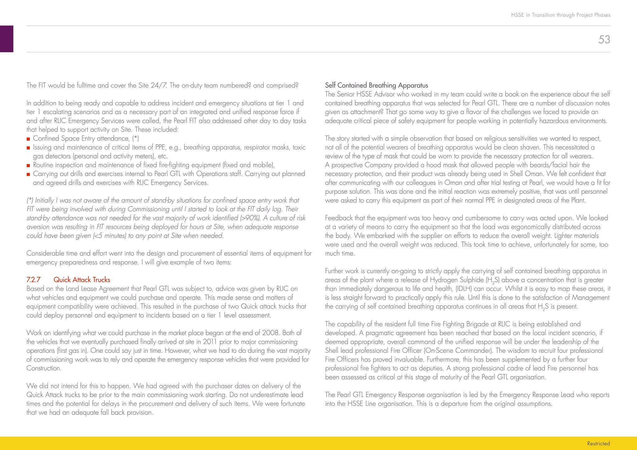 53
HSSE in Transition through Project Phases
Restricted
Self Contained Breathing Apparatus
The Senior HSSE Advisor who worked in my team could write a book on the experience about the self
contained breathing apparatus that was selected for Pearl GTL. There are a number of discussion notes
given as attachment? That go some way to give a flavor of the challenges we faced to provide an
adequate critical piece of safety equipment for people working in potentially hazardous environments.
The story started with a simple observation that based on religious sensitivities we wanted to respect,
not all of the potential wearers of breathing apparatus would be clean shaven. This necessitated a
review of the type of mask that could be worn to provide the necessary protection for all wearers.
A prospective Company provided a hood mask that allowed people with beards/facial hair the
necessary protection, and their product was already being used in Shell Oman. We felt confident that
after communicating with our colleagues in Oman and after trial testing at Pearl, we would have a fit for
purpose solution. This was done and the initial reaction was extremely positive, that was until personnel
were asked to carry this equipment as part of their normal PPE in designated areas of the Plant.
Feedback that the equipment was too heavy and cumbersome to carry was acted upon. We looked
at a variety of means to carry the equipment so that the load was ergonomically distributed across
the body. We embarked with the supplier on efforts to reduce the overall weight. Lighter materials
were used and the overall weight was reduced. This took time to achieve, unfortunately for some, too
much time.
Further work is currently on-going to strictly apply the carrying of self contained breathing apparatus in
areas of the plant where a release of Hydrogen Sulphide (H2
S) above a concentration that is greater
than immediately dangerous to life and health, (IDLH) can occur. Whilst it is easy to map these areas, it
is less straight forward to practically apply this rule. Until this is done to the satisfaction of Management
the carrying of self contained breathing apparatus continues in all areas that H2
S is present.
The capability of the resident full time Fire Fighting Brigade at RLIC is being established and
developed. A pragmatic agreement has been reached that based on the local incident scenario, if
deemed appropriate, overall command of the unified response will be under the leadership of the
Shell lead professional Fire Officer (On-Scene Commander). The wisdom to recruit four professional
Fire Officers has proved invaluable. Furthermore, this has been supplemented by a further four
professional fire fighters to act as deputies. A strong professional cadre of lead Fire personnel has
been assessed as critical at this stage of maturity of the Pearl GTL organisation.
The Pearl GTL Emergency Response organisation is led by the Emergency Response Lead who reports
into the HSSE Line organisation. This is a departure from the original assumptions.
The FIT would be fulltime and cover the Site 24/7. The on-duty team numbered? and comprised?
In addition to being ready and capable to address incident and emergency situations at tier 1 and
tier 1 escalating scenarios and as a necessary part of an integrated and unified response force if
and after RLIC Emergency Services were called, the Pearl FIT also addressed other day to day tasks
that helped to support activity on Site. These included:
■■ Confined Space Entry attendance, (*)
■■ Issuing and maintenance of critical items of PPE, e.g., breathing apparatus, respirator masks, toxic
gas detectors (personal and activity meters), etc.
■■ Routine inspection and maintenance of fixed fire-fighting equipment (fixed and mobile),
■■ Carrying out drills and exercises internal to Pearl GTL with Operations staff. Carrying out planned
and agreed drills and exercises with RLIC Emergency Services.
(*) Initially I was not aware of the amount of stand-by situations for confined space entry work that
FIT were being involved with during Commissioning until I started to look at the FIT daily log. Their
stand-by attendance was not needed for the vast majority of work identified (90%). A culture of risk
aversion was resulting in FIT resources being deployed for hours at Site, when adequate response
could have been given (5 minutes) to any point at Site when needed.
Considerable time and effort went into the design and procurement of essential items of equipment for
emergency preparedness and response. I will give example of two items:
7.2.7	 Quick Attack Trucks
Based on the Land Lease Agreement that Pearl GTL was subject to, advice was given by RLIC on
what vehicles and equipment we could purchase and operate. This made sense and matters of
equipment compatibility were achieved. This resulted in the purchase of two Quick attack trucks that
could deploy personnel and equipment to incidents based on a tier 1 level assessment.
Work on identifying what we could purchase in the market place began at the end of 2008. Both of
the vehicles that we eventually purchased finally arrived at site in 2011 prior to major commissioning
operations (first gas in). One could say just in time. However, what we had to do during the vast majority
of commissioning work was to rely and operate the emergency response vehicles that were provided for
Construction.
We did not intend for this to happen. We had agreed with the purchaser dates on delivery of the
Quick Attack trucks to be prior to the main commissioning work starting. Do not underestimate lead
times and the potential for delays in the procurement and delivery of such items. We were fortunate
that we had an adequate fall back provision.
 