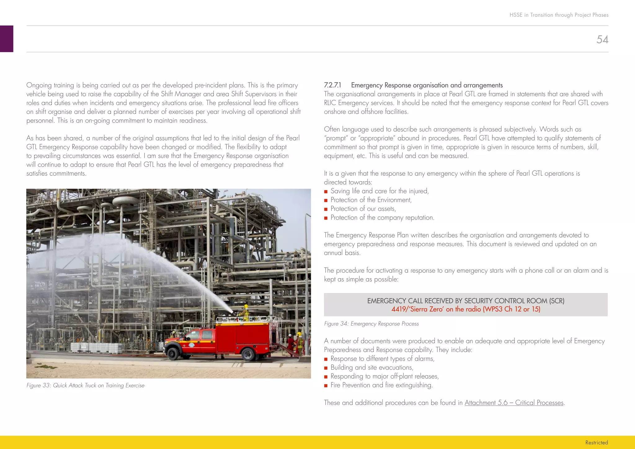 54
HSSE in Transition through Project Phases
Restricted
7.2.7.1	 Emergency Response organisation and arrangements
The organisational arrangements in place at Pearl GTL are framed in statements that are shared with
RLIC Emergency services. It should be noted that the emergency response context for Pearl GTL covers
onshore and offshore facilities.
Often language used to describe such arrangements is phrased subjectively. Words such as
“prompt” or “appropriate” abound in procedures. Pearl GTL have attempted to qualify statements of
commitment so that prompt is given in time, appropriate is given in resource terms of numbers, skill,
equipment, etc. This is useful and can be measured.
It is a given that the response to any emergency within the sphere of Pearl GTL operations is
directed towards:
■■ Saving life and care for the injured,
■■ Protection of the Environment,
■■ Protection of our assets,
■■ Protection of the company reputation.
The Emergency Response Plan written describes the organisation and arrangements devoted to
emergency preparedness and response measures. This document is reviewed and updated on an
annual basis.
The procedure for activating a response to any emergency starts with a phone call or an alarm and is
kept as simple as possible:
EMERGENCY CALL RECEIVED BY SECURITY CONTROL ROOM (SCR)
4419/‘Sierra Zero’ on the radio (WPS3 Ch 12 or 15)
Figure 34: Emergency Response Process
A number of documents were produced to enable an adequate and appropriate level of Emergency
Preparedness and Response capability. They include:
■■ Response to different types of alarms,
■■ Building and site evacuations,
■■ Responding to major off-plant releases,
■■ Fire Prevention and fire extinguishing.
These and additional procedures can be found in Attachment 5.6 – Critical Processes.
Ongoing training is being carried out as per the developed pre-incident plans. This is the primary
vehicle being used to raise the capability of the Shift Manager and area Shift Supervisors in their
roles and duties when incidents and emergency situations arise. The professional lead fire officers
on shift organise and deliver a planned number of exercises per year involving all operational shift
personnel. This is an on-going commitment to maintain readiness.
As has been shared, a number of the original assumptions that led to the initial design of the Pearl
GTL Emergency Response capability have been changed or modified. The flexibility to adapt
to prevailing circumstances was essential. I am sure that the Emergency Response organisation
will continue to adapt to ensure that Pearl GTL has the level of emergency preparedness that
satisfies commitments.
Figure 33: Quick Attack Truck on Training Exercise
 